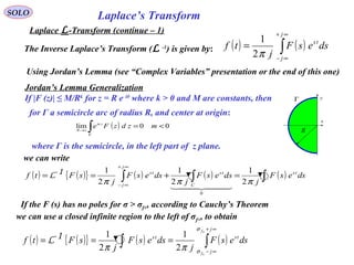 Laplace’s TransformSOLO
Laplace L-Transform (continue – 1)
The Inverse Laplace’s Transform (L -1
) is given by: ( ) ( )∫
∞+
∞−
=
j
j
ts
dsesF
j
tf
π2
1
Using Jordan’s Lemma (see “Complex Variables” presentation or the end of this one)
Jordan’s Lemma Generalization
If |F (z)| ≤ M/Rk
for z = R e iθ
where k > 0 and M are constants, then
for Γ a semicircle arc of radius R, and center at origin:
( ) 00lim <=∫Γ
→∞
mzdzFe zm
R
where Γ is the semicircle, in the left part of z plane.
x
yΓ
R
we can write
( ) ( ){ } ( ) ( )∫∫
∞+
∞−
+
+
===
j
j
tsts
f
f
dsesF
j
dsesF
j
sFtf
σ
σ
ππ 2
1
2
11-L
( ) ( ){ } ( ) ( ) ( )∫∫∫ =+==
∞+
∞−
dsesF
j
dsesF
j
dsesF
j
sFtf ts
C
ts
j
j
ts
πππ 2
1
2
1
2
1
0
  
1-L
If the F (s) has no poles for σ > σf+, according to Cauchy’s Theorem
we can use a closed infinite region to the left of σf+, to obtain
 