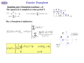Fourier Transform
( )tf
( ) ( )∑
∞
=
−=
0n
T Tntt δδ
( ) ( ) ( ) ( ) ( )∑
∞
=
−==
0
*
n
T
TntTnfttftf δδ
( )tf *
( )tf
T t
SOLO
Sampling and z-Transform (continue – 3)
0=z
planez
Poles of
( )zF
C
The signal f (t) is sampled at a time period T.
The z-Transform is defined as:
( ){ } ( ) ( )
( )
( ) ( )
( )








−
−===
∑
∑
=
−
→
∞
=
−
=
iF
iF
i
iF
Ts
FofPoles
T
F
n
n
ze
ze
F
zTnf
zFsFtf
ξξ
ξ
ξ
ξξ
ξξξ
1
0
*
1
lim:Z
( )
( )





<
>≥
= ∫
−
00
0
2
1 1
n
RzndzzzF
jTnf
fC
C
n
π
 