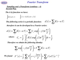 Fourier TransformSOLO
Sampling and z-Transform (continue – 4)
( ) ( ) ( )∑∑
∞
=
−
+∞
−∞=
=





+=
0
* 21
n
nsT
n
eTnf
T
n
jsF
T
sF
πWe found
The δ (t) function we have:
( ) 1=∫
+∞
∞−
dttδ ( ) ( ) ( )τδτ fdtttf =−∫
+∞
∞−
The following series is a periodic function: ( ) ( )∑ −=
n
Tnttd δ:
therefore it can be developed in a Fourier series:
( ) ( ) ∑∑ 





−=−=
n
n
n T
tn
jCTnttd πδ 2exp:
where: ( )
T
dt
T
tn
jt
T
C
T
T
n
1
2exp
1
2/
2/
=





= ∫
+
−
πδ
Therefore we obtain the following identity:
( )∑∑ −=





−
nn
TntT
T
tn
j δπ2exp
Second Way
 