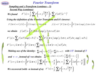Fourier Transform
( ) ( ){ } ( ) ( )∫
+∞
∞−
−== dttjtftfF νπνπ 2exp:2 F
( ) ( ) ( )∑∑
∞
=
−
+∞
−∞=
=





+=
0
* 21
n
nsT
n
eTnf
T
n
jsF
T
sF
π
( ) ( ){ } ( ) ( )∫
+∞
∞−
== ννπνπνπ dtjFFtf 2exp2:2-1
F
SOLO
Sampling and z-Transform (continue – 5)
We found
Using the definition of the Fourier Transform and it’s inverse:
we obtain ( ) ( ) ( )∫
+∞
∞−
= ννπνπ dTnjFTnf 2exp2
( ) ( ) ( ) ( ) ( ) ( )∑∫∑
∞
=
+∞
∞−
∞
=
−=−=
0
111
0
*
exp2exp2exp
nn
n
sTndTnjFsTTnfsF ννπνπ
( ) ( ) ( )[ ]∫ ∑
+∞
∞−
+∞
−∞=
−−== 111
*
2exp22 νννπνπνπ dTnjFjsF
n
( ) ( ) ∑∫ ∑
+∞
−∞=
+∞
∞−
+∞
−∞=












−=





−−==
nn T
n
F
T
d
T
n
T
FjsF νπνννδνπνπ 2
11
22 111
*
We recovered (with –n instead of n) ( ) ∑
+∞
−∞=






+=
n T
n
jsF
T
sF
π21*
Second Way (continue)
Making use of the identity: with 1/T instead of T
and ν - ν 1 instead of t we obtain: ( )[ ] ∑∑ 





−−=−−
nn T
n
T
Tnj 11
1
2exp ννδννπ
( )∑∑ −=





−
nn
TntT
T
tn
j δπ2exp
 