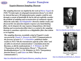 Claude Elwood Shannon
1916 – 2001
http://en.wikipedia.org/wiki/Claude_E._Shannon
Fourier TransformSOLO
Henry Nyquist
1889 - 1976
http://en.wikipedia.org/wiki/Harry_Nyquist
Nyquist-Shannon Sampling Theorem
The sampling theorem was implied by the work of Harry Nyquist in
1928 ("Certain topics in telegraph transmission theory"), in which
he showed that up to 2B independent pulse samples could be sent
through a system of bandwidth B; but he did not explicitly consider
the problem of sampling and reconstruction of continuous signals.
About the same time, Karl Küpfmüller showed a similar result, and
discussed the sinc-function impulse response of a band-limiting
filter, via its integral, the step response Integralsinus; this band-
limiting and reconstruction filter that is so central to the sampling
theorem is sometimes referred to as a Küpfmüller filter (but seldom
so in English).
The sampling theorem, essentially a dual of Nyquist's result,
was proved by Claude E. Shannon in 1949 ("Communication in
the presence of noise"). V. A. Kotelnikov published similar
results in 1933 ("On the transmission capacity of the 'ether' and
of cables in electrical communications", translation from the
Russian), as did the mathematician E. T. Whittaker in 1915
("Expansions of the Interpolation-Theory", "Theorie der
Kardinalfunktionen"), J. M. Whittaker in 1935 ("Interpolatory
function theory"), and Gabor in 1946 ("Theory of
communication").
http://en.wikipedia.org/wiki/Nyquist-Shannon_sampling_theorem
 