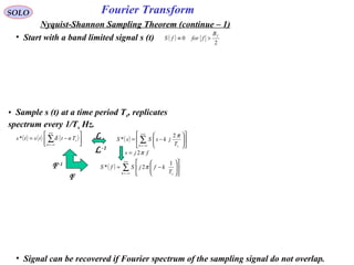 Fourier TransformSOLO
Nyquist-Shannon Sampling Theorem (continue – 1)
• Signal can be recovered if Fourier spectrum of the sampling signal do not overlap.
• Start with a band limited signal s (t) ( )
2
0
fB
fforfS >≡
• Sample s (t) at a time period Ts, replicates
spectrum every 1/Ts Hz.
( ) ∑
∞+
−∞=












−=
k sT
kfjSfS
1
2* π
fjs π2=
( ) ( ) ( )





−= ∑
+∞
−∞=n
sTnttsts δ* ( ) 











−= ∑
∞+
−∞=k sT
jksSsS
π2
*
L-1
L
F
F-1
 