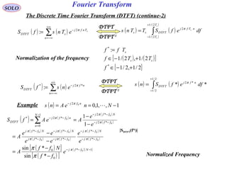 Fourier TransformSOLO
The Discrete Time Fourier Transform (DTFT) (continue-2)
Normalization of the frequency
DTFT-1
DTFT
( ) ( )∑
+∞
−∞=
−
=
n
Tnfj
sDTFT
s
eTnsfS π2
: ( ) ( )
( )
( )
∫
+
−
=
s
s
s
T
T
nTfj
DTFTss dfefSTTns
2/1
2/1
2π
( ) ( )[ ]
[ ]2/1,2/1
2/1,2/1
:
*
*
+−∈
+−∈
=
f
TTf
Tff
ss
s
( ) ( )∑
+∞
−∞=
−
=
n
nfj
DTFT ensfS *2*
: π
DTFT-1
DTFT
( ) ( )∫
+
−
=
2/1
2/1
*2
** dfefSns nfj
DTFT
π
Example ( ) 1,,1,002
−== −
NneAns nfj
π
( ) ( )
( )
( )
( ) ( )
( ) ( )
( )
( )
( )[ ]
( )[ ]
( )( )1*
0
0
*
*
**
**
*2
*21
0
*2*
0
0
0
00
00
0
0
0
*sin
*sin
1
1
−−−
−−
−−
−−−
−−−
−−
−−−
=
−−
−
−
=
−
−
=
−
−
== ∑
Nffj
ffj
Nffj
ffjffj
NffjNffj
ffj
NffjN
n
nffj
DTFT
e
ff
Nff
A
e
e
ee
ee
A
e
e
AeAfS
π
π
π
ππ
ππ
π
π
π
π
π
|SDTFT(f*)|
Normalized Frequency
 