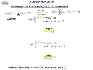 Fourier TransformSOLO
The Discrete Time Fourier Transform (DTFT) (continue-3)
( ) ( )∑
+∞
−∞=
−
=
n
nfj
DTFT ensfS *2*
: π
DTFT-1
DTFT
( ) ( )∫
+
−
=
2/1
2/1
*2
** dfefSns nfj
DTFT
π
Example ( )



≥=
=
=
−
22&8,,00
21,,10,902
nn
ne
ns
nfj

π
( )



≥=
=
=
−
27&4,,00
26,,10,302
nn
ne
ns
nfj

π
Frequency Resolution Increases with Observation Time N Ts
DTFT
DTFT
 