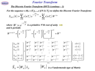 Fourier Transform
( ) ( ) ( )∑∑
−
=
−
=
−
==
1
0
1
0
2
:
N
n
nk
s
N
n
nk
N
j
sDFT WTnseTnskS
π
SOLO
The Discrete Fourier Transform (DFT) (continue – 1)
For the sequence s (0), s (Ts),…,s [(N-1) Ts] we define the Discrete Fourier Transform:
where is a primitive N'th root of unity
and is periodic
N
j
eW
π2
:
−
=
n
Nm
N
j
n
N
j
Nmn
N
j
Nmn
WeeeW =















=







=
−−
+
−
+

1
222 πππ
( )
( )
( )
( )
( )
( ) ( ) ( ) ( ) ( )
( ) ( ) ( ) ( ) ( )
( ) ( ) ( ) ( ) ( )
( ) ( ) ( ) ( ) ( )
( ) ( ) ( ) ( ) ( )
[ ]
( )
( )
( )
( )[ ]
( )[ ]  

  






  

N
N
N s
s
s
s
s
s
W
NNNNNNN
NNNNNNN
NN
NN
NN
S
DFT
DFT
DFT
DFT
DFT
TNs
TNs
Ts
Ts
Ts
WWWWW
WWWWW
WWWWW
WWWWW
WWWWW
NS
NS
S
S
S




















⋅−
⋅−
⋅
⋅
⋅






















=




















−
−
−−−−−−−
−−−−−−−
−−
−−
−−
1
2
2
1
0
1
2
2
1
0
1121211101
1222221202
1222221202
1121211101
1020201000
[ ] NNN sWS = [ ]NW is a Vandermonde type of Matrix
 