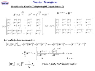 Fourier TransformSOLO
The Discrete Fourier Transform (DFT) (continue – 2)
nNmn
WW =+
[ ] [ ] N
H
NN I
N
WW
1
=
N
j
eW
π2
−
= 1
2
* −
== WeW N
j
π
[ ]
( ) ( ) ( ) ( ) ( )
( ) ( ) ( ) ( ) ( )
( ) ( ) ( ) ( ) ( )
( ) ( ) ( ) ( ) ( )
( ) ( ) ( ) ( ) ( ) 





















=
−−−−−−−
−−−−−−−
−−
−−
−−
1121211101
1222221202
1222221202
1121211101
1020201000
NNNNNNN
NNNNNNN
NN
NN
NN
N
WWWWW
WWWWW
WWWWW
WWWWW
WWWWW
W






[ ] [ ]
( ) ( ) ( ) ( ) ( )
( ) ( ) ( ) ( ) ( )
( ) ( ) ( ) ( ) ( )
( ) ( ) ( ) ( ) ( )
( ) ( ) ( ) ( ) ( ) 





















==
−+−−+−−−−−−
−+−−+−−−−−−
+−+−−−
+−+−−−
+−+−−−
1112121110
2122222120
2122222120
1112121110
0102020100
*
NNNNNNN
NNNNNNN
NN
NN
NN
T
N
H
N
WWWWW
WWWWW
WWWWW
WWWWW
WWWWW
WW






Let multiply those two matrices
[ ] [ ]( )( ) ( ) ( ) ( ) ( ) ( ) ( ) ( ) ( )
( )
( )
( )
( )
 ( )
( )






=
≠=
−
−
=
−
−
==
+++++=
−
−
−
−−
=
−
+−−−−
∑
mkN
mk
W
W
W
W
W
WWWWWWWWWW
mk
mk
N
mk
NmkN
j
jmk
mNNkmjjkmkmk
mk
H
NN
0
1
1
1
1
1
1
0
111100
,

Where IN is the NxN identity matrix
 