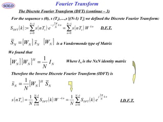 Fourier Transform
( ) ( ) ( )∑∑
−
=
−
=
−
==
1
0
1
0
2
:
N
n
nk
s
N
n
nk
N
j
sDFT WTnseTnskS
π
SOLO
The Discrete Fourier Transform (DFT) (continue – 3)
For the sequence s (0), s (Ts),…,s [(N-1) Ts] we defined the Discrete Fourier Transform:
[ ] NNN sWS = [ ]NW is a Vandermonde type of Matrix
We found that
[ ] [ ] N
H
NN I
N
WW
1
= Where IN is the NxN identity matrix
Therefore the Inverse Discrete Fourier Transform (IDFT) is
[ ] N
H
NN SW
N
s
1
=
( ) ( ) ( )∑∑
−
=
−
=
−
==
1
0
21
0
11 N
n
nk
N
j
DFT
N
k
nk
DFTs ekS
N
WkS
N
Tns
π
D.F.T.
I.D.F.T.
 