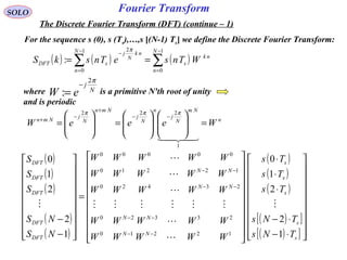 Fourier Transform
( ) ( ) ( )∑∑
−
=
−
=
−
==
1
0
1
0
2
:
N
n
nk
s
N
n
nk
N
j
sDFT WTnseTnskS
π
SOLO
The Discrete Fourier Transform (DFT) (continue – 1)
For the sequence s (0), s (Ts),…,s [(N-1) Ts] we define the Discrete Fourier Transform:
where is a primitive N'th root of unity
and is periodic
N
j
eW
π2
:
−
=
n
Nm
N
j
n
N
j
Nmn
N
j
Nmn
WeeeW =















=







=
−−
+
−
+

1
222 πππ
( )
( )
( )
( )
( )
( )
( )
( )
( )[ ]
( )[ ] 



















⋅−
⋅−
⋅
⋅
⋅




















=




















−
−
−−
−−
−−
−−
s
s
s
s
s
NN
NN
NN
NN
DFT
DFT
DFT
DFT
DFT
TNs
TNs
Ts
Ts
Ts
WWWWW
WWWWW
WWWWW
WWWWW
WWWWW
NS
NS
S
S
S
1
2
2
1
0
1
2
2
1
0
12210
23320
23420
12210
00000








 