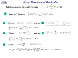 Signal Duration and BandwidthSOLO
( )tf
-1
F
F
( )ωFRelationships from Parseval’s Formula
( ) ( ) ( ) ( )∫∫
+∞
∞−
+∞
∞−
= ωωω
π
dFFdttftf 2
*
12
*
1
2
1
Parseval’s Formula7
( ) ( ) ,2,1,0
2
1
2
22
== ∫∫
∞+
∞−
∞+
∞−
nd
d
Sd
dttst m
m
m
ω
ω
ω
π
Choose ( ) ( ) ( ) ( )tstjtftf
m
−== 21 ( ) ( )tftj
n
−
-1
F
F ( )ω
ω
F
d
d
n
n
and use 5a
Choose ( ) ( ) ( )
n
n
td
tsd
tftf == 21 and use 5b
( )tf
td
d
n
n
-1
F
F
( ) ( )ωω Fj
n
( ) ( ) ,2,1,0
2
1 22
2
== ∫∫
∞+
∞−
∞+
∞−
ndSdt
td
tsd m
n
n
ωωω
π
( ) ( ) ( ) ( ) ( ) ( )  ,2,1,0,,2,1,0
2
* ==





= ∫∫
+∞
∞−
+∞
∞−
mnd
d
Sd
S
j
dt
td
tsd
tstj m
m
n
n
n
n
mm
ω
ω
ω
ωω
π
Choosec ( ) ( )
n
n
td
tsd
tf =1
( ) ( ) ( )tstjtf
m
−=2
 