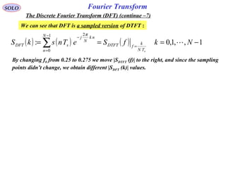Fourier TransformSOLO
The Discrete Fourier Transform (DFT) (continue –7)
We can see that DFT is a sampled version of DTFT :
( ) ( ) ( ) 1,,1,0:
1
0
2
−=== =
−
=
−
∑ NkfSeTnskS
sTN
k
fDTFT
N
n
nk
N
j
sDFT 
π
By changing f0 from 0.25 to 0.275 we move |SDTFT (f)| to the right, and since the sampling
points didn’t change, we obtain different |SDFT (k)| values.
 