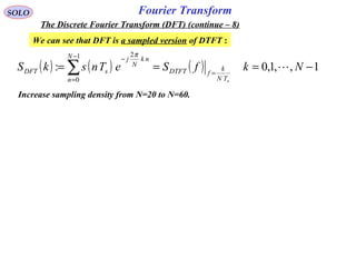 Fourier TransformSOLO
The Discrete Fourier Transform (DFT) (continue – 8)
We can see that DFT is a sampled version of DTFT :
( ) ( ) ( ) 1,,1,0:
1
0
2
−=== =
−
=
−
∑ NkfSeTnskS
sTN
k
fDTFT
N
n
nk
N
j
sDFT 
π
Increase sampling density from N=20 to N=60.
 