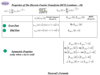 SOLO
Properties of The Discrete Fourier Transform (DFT) (continue – 10)
( ) ( ) ( )[ ] 2/: nsnsnseven −+= ∗
( )kSDFTReEven Part10
11
12 Symmetric Proprties
(only when s (n) is real)
Parseval’s Formula
IDFT
DFT ( ) ( )∑
−
=
−
=
1
0
2
:
N
n
nk
N
j
DFT enskS
π
( ) ( )∑
−
=
+
=
1
0
2
1 N
k
nk
N
j
DFT ekS
N
ns
π
( ) ( )nsns 21 , Periodic Sequence
(Period N)
( ) ( )kSkS DFTDFT 21 , DFT
(Period N)
( )lkSDFT −
( ) ( )
( )[ ] ( )[ ]
( )[ ] ( )[ ]
( ) ( )
( ) ( )








−−∠=∠
−=
−−=
−=
−=
∗
kSkS
kSkS
kSmkSm
kSkS
kSkS
DFTDFT
DFTDFT
DFTDFT
DFTDFT
DFTDFT
II
ReRe
Odd Part ( ) ( ) ( )[ ] 2/: nsnsnsodd −−= ∗
 