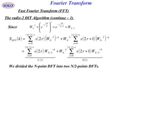 Fourier TransformSOLO
Fast Fourier Transform (FFT)
The radix-2 DIT Algorithm (continue – 1)
2/
2/
222
2
N
N
j
N
j
N WeeW ==







=
−−
ππ
We divided the N-point DFT into two N/2-points DFTs.
( ) ( ) ( )
( )
( ) ( )
( )
( )
( )
( )
( )
( )
( )
    
kH
N
n
kr
N
k
N
kG
N
n
kr
N
N
n
kr
N
k
N
N
n
kr
NDFT
WrsWWrs
WrsWWrskS
∑∑
∑∑
−
=
−
=
−
=
−
=
++=
++=
12/
0
2/
12/
0
2/
12/
0
2
12/
0
2
122
122
Since
 