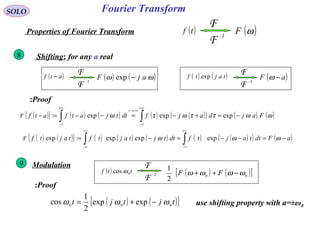 Fourier TransformSOLO
( )tf
-1
F
F
( )ωFProperties of Fourier Transform
Modulation9
Shifting: for any a real8
Proof:
( ) ttf 0cos ω -1
F
F
( ) ( )[ ]00
2
1
ωωωω −++ FF
Proof:
( ) ( )[ ]tjtjt 000 expexp
2
1
cos ωωω −+=
( )atf −
-1
F
F ( ) ( )ωω ajF −exp ( ) ( )tajtf exp
-1
F
F ( )aF −ω
( ){ } ( ) ( ) ( ) ( )( ) ( ) ( )ωωττωτω
τ
Fajdajfdttjatfatf
at
−=+−=−−=− ∫∫
+∞
∞−
=−
+∞
∞−
expexpexp:F
( ) ( ){ } ( ) ( ) ( ) ( ) ( )( ) ( )aFdttajtfdttjtajtftajtf −=−−=−= ∫∫
+∞
∞−
+∞
∞−
ωωω expexpexp:expF
use shifting property with a=±ω0
 