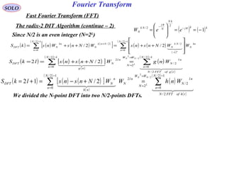Fourier TransformSOLO
Fast Fourier Transform (FFT)
The radix-2 DIT Algorithm (continue – 2)
( ) ( )kkj
kN
N
j
Nk
N eeW 1
2
2/
−==







= −
−
π
π
We divided the N-point DFT into two N/2-points DFTs.
( ) ( ) ( ) ( )
[ ]
( )
( ) ( )
( )
( )
∑∑
−
=
−
−
=
+








++=++=
12/
0
1
2/
12/
0
2/
2/2/
N
n
kn
N
Nk
N
N
n
Nnk
N
kn
NDFT WWNnsnsWNnsWnskS
k

Since N/2 is an even integer (N=2L
)
( ) ( ) ( )[ ]
( )
( )
( )
( )
( )
  
  
tgofFFTN
N
n
nl
N
WW
N
N
n
nl
N
ng
DFT WngWNnsnslkS
NN
L
2/
12/
0
2/
2
12/
0
2
2/
2
2/2 ∑∑
−
=
=
=
−
=
=++==
( ) ( ) ( )[ ]
( )
( )
( )
( )
( )
  
  
thofFFTN
N
n
nl
N
WW
N
N
n
nl
N
nh
n
NDFT WnhWWNnsnslkS
NN
L
2/
12/
0
2/
2
12/
0
2
2/
2
2/12 ∑∑
−
=
=
=
−
=
=+−=+=
 