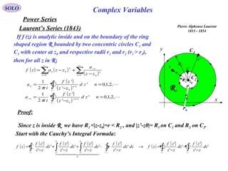 SOLO Complex Variables
Laurent’s Series (1843)
Power Series
If f (z) is analytic inside and on the boundary of the ring
shaped region R bounded by two concentric circles C1 and
C2 with center at z0 and respective radii r1 and r2 (r1 > r2),
then for all z in R:
Pierre Alphonse Laurent
1813 - 1854
C1
x
y
R
C2R2
R1
z0
z
z'
r
P1
P0
z'( ) ( )
( )∑∑
∞
=
−
∞
= −
+−=
1 00
0
n
n
n
n
n
n
zz
a
zzazf
( )
( )
,2,1,0'
'
'
2
1
2
1
0
=
−
= ∫ +−−
nzd
zz
zf
i
a
C
nn
π
( )
( )
,2,1,0'
'
'
2
1
1
1
0
=
−
= ∫ +
nzd
zz
zf
i
a
C
nn
π
Proof:
Since z is inside R we have R1 <|z-z0|=r < R2 , and |z’-z0|= R1 on C1 and R2 on C2.
Start with the Cauchy’s Integral Formula:
( ) ( ) ( ) ( ) ( ) ( ) ( ) ( )
∫∫∫∫∫∫ −
−
−
=→
−
+
−
+
−
+
−
=
212
0
1
1
01
'
'
'
'
'
'
'
'
'
'
'
'
'
'
'
'
'
'
0
CCC
P
P
P
PC
dz
zz
zf
dz
zz
zf
zfdzdz
zz
zf
dz
zz
zf
dz
zz
zf
dz
zz
zf
zf
  
 