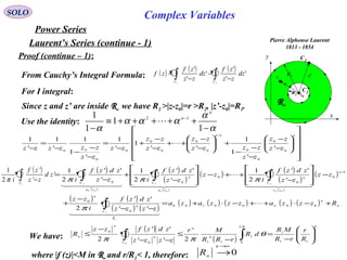 SOLO Complex Variables
Laurent’s Series (continue - 1)
Power Series
Pierre Alphonse Laurent
1813 - 1854
C1
x
y
R
C2R2
R1
z0
z z'
r
Proof (continue – 1):
Since z and z’ are inside R we have R1 >|z-z0|=r >R2, |z’-z0|=R1.
From Cauchy’s Integral Formula: ( ) ( ) ( )
∫∫ −
−
−
=
21
'
'
'
'
'
'
CC
dz
zz
zf
dz
zz
zf
zf
Use the identity:
α
α
ααα
α −
+++++≡
−
−
1
1
1
1 12
n
n

For I integral:




















−
−
−
−
−
+







−
−
++
−
−
+
−
=
−
−
−
−
=
−
− nn
zz
zz
zz
zzzz
zz
zz
zz
zz
zz
zzzzzz 0
0
0
0
1
0
0
0
0
0
0
00
'
'
1
1
''
1
'
1
'
1
1
'
1
'
1

( )
( )
( )
( )
( )
( ) ( )
( )
( )
( )
( ) ( )
( ) ( )
( ) ( ) ( ) ( ) ( ) n
n
n
R
C
n
n
n
zs
C
n
za
C
za
C
Rzzzazzzaza
zzzz
zdzf
i
zz
zz
zz
zdzf
i
zz
zz
zdzf
izz
zdzf
i
n
n
+−⋅++−⋅+=
−−
−
+
−








−
++−








−
+
−
=
∫
∫∫∫
−
0000100
0
0
1
0
0
02
00
2
0
2
01
2
00
2
''
''
2
'
''
2
1
'
''
2
1
'
''
2
1

  
  

    
π
πππ
( )
∫ −1
'
'
'
2
1
C
zd
zz
zf
iπ
We have:
( )
( )
n
n
n
C
n
n
n
R
r
rR
MR
dR
rRR
Mr
zzzz
zdzfzz
R 





−
=
−
≤
−−
−
≤ ∫∫ 11
1
2
0
1
110
0
2''
''
2 0
π
θ
ππ
where |f (z)|<M in R and r/R1< 1, therefore: 0
∞→
→
n
nR
 