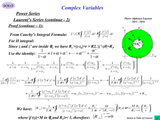 SOLO
Complex Variables
Laurent’s Series (continue - 2)
Power Series
Pierre Alphonse Laurent
1813 - 1854
C1
x
y
R
C2R2
R1
z0
z z'
r
Proof (continue – 1):
Since z and z’ are inside R we have R1 >|z-z0|=r > R2, |z’-z0|=R2.
From Cauchy’s Integral Formula: ( ) ( ) ( )
∫∫ −
−
−
=
21
'
'
'
'
'
'
CC
dz
zz
zf
dz
zz
zf
zf
Use the identity:
α
α
ααα
α −
+++++≡
−
−
1
1
1
1 12
n
n

For II integral:




















−
−
−
−
−
+







−
−
++
−
−
+
−
=
−
−
−
−
=
−
−
− nn
zz
zz
zz
zzzz
zz
zz
zz
zz
zz
zzzzzz 0
0
0
0
1
0
0
0
0
0
0
00
'
'
1
1''
1
1
'
1
11
'
1

( ) ( )
( )
( )
( )
( )
( )
( )
( )
( ) ( )
( ) ( )
( ) ( ) ( ) ( ) n
n
n
R
C
n
n
n
za
C
n
za
CC
Rzzzazzza
zzzz
zdzfzz
i
zzzz
zdzf
izzzz
zdzf
i
zdzf
i
n
n
−
+−
+−
−
−
+−+−−
+−++−=
−−
−
+
−







−
++
−







−
+=
−
+−−
∫
∫∫∫
1
001
1
001
0
0
1
0
1
00
2
0
0
0
01
0
01
00
'
'''
2
1
1
'
''
2
11
'
''
2
1
''
2
1

  
  

    
π
πππ
( )
∫ −C
zd
zz
zf
i
'
'
'
2
1
π
We have:
( )
( )
n
n
n
C
n
n
n
r
R
rR
RM
dR
rRr
MR
zzzz
zdzfzz
R 





−
=
−
≤
−−
−
≤ ∫∫−
2
2
2
2
0
2
2
2
0
0
2'
'''
2
1
0
π
θ
ππ
where |f (z)|<M in R and R2/r< 1, therefore: 0
∞→
− →
n
nR Return to Table of Contents
 