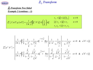 Z2 TransformSOLO
Z-Transform Two Sided
Example 2 (continue – 1)
{ }












><
−
=












−−
=
−−
<>
−
=












−
−
=
−−
=
∫
∫
→
<<
→
<<
zban
ba
z
ba
z
b
z
b
z
a
aResd
b
z
b
z
a
a
j
zban
z
ba
z
ba
Resd
z
baj
ba
TT
TT
TT
C
T
T
T
T
b
z
b
b
z
T
T
T
T
C
TT
TTTTa
b
z
a
TT
TnTn
T
T
T
T
T
T
&0
1111
1
2
1
&0
1
1
1
11
1
1
1
11
2
1
ξ
ξ
ξ
ξ
ξ
ξ
ξ
ξ
ξ
ξπ
ξξ
ξ
ξ
ξ
ξπ
ξ
ξ
ξ
ξ
Z
( ) ( ){ } ( )∫ 





= −
C
d
z
GF
j
TngTnf ξ
ξ
ξξ
π
1
2
1
Z
−−++
−−
++
<<
<<<
><<
gfgf
fg
gf
rrzrr
nrrz
nrzr
0/
0/
ξ
ξ
 
