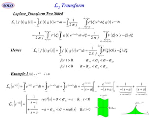 L2 Transform
( ) [ [
0>= −
aetf ta
SOLO
Laplace Transform Two Sided
( ) ( ){ } ( ) ( ) ( )
( ) ( )
( )
( ) ( ) ( )
( ) ( )∫∫ ∫
∫ ∫∫
∞+
<−<
∞−
∞+
∞−
∞+
∞−
−−
+∞
∞−
−
∞+
<<
∞−
+∞
∞−
−
−+
<−>+
−==
==
j
j
j
j
ts
ts
j
j
tts
gg
tftf
dsGF
j
ddtetgF
j
dtetgdeF
j
dtetgtftgtf
ξ
ξ
ξ
ξ
ξ
ξ
ξ
ξ
σ
σσσσ
σ
σ
σ
ξ
σ
σσσ
σ
ξ
ξξξ
π
ξξ
π
ξξ
π
2
1
2
1
2
1
00
2
L
Hence ( ) ( ){ } ( ) ( ) ( ) ( )
−−
++
∞+
∞−
+∞
∞−
−
<<−<
−<<>
−== ∫∫
ff
gf
j
j
ts
tfor
tfor
dsGF
j
dtetgtftgtf
σσσσ
σσσσ
ξξξ
π
ξ
ξ
σ
σ
ξ
ξ
0
0
2
1
2L
Example 1
{ } ( ) ( )
( )
( )
( )
( ) ( )
( )
( )
( )

srealasreala
tastas
tastaststata
asasas
e
as
e
dtedtedteee
=<−=>
∞
+−
∞−
−−+∞
+−
∞−
−−
+∞
∞−
−−−
+
+
−−
=
+−
+
−−
=+== ∫∫∫
σσ
11
0
0
0
0
2
L
{ }
( )
( )





>=<=−
+
+
<=<=
−
−
=
+
−
−
0&
1
0&
1
2
tsreala
as
tasreal
as
e
f
f
ta
σσ
σσ
L aa−
( )sreal=σ
( )simag=ω
( ) ta
etf
−
=
t
1
 