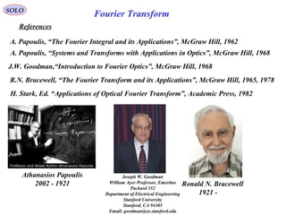 SOLO
References
A. Papoulis, “The Fourier Integral and its Applications”, McGraw Hill, 1962
R.N. Bracewell, “The Fourier Transform and its Applications”, McGraw Hill, 1965, 1978
J.W. Goodman,“Introduction to Fourier Optics”, McGraw Hill, 1968
H. Stark, Ed. “Applications of Optical Fourier Transform”, Academic Press, 1982
A. Papoulis, “Systems and Transforms with Applications in Optics”, McGraw Hill, 1968
Fourier Transform
Athanasios Papoulis
1921-2002 Ronald N. Bracewell
1921 -
Joseph W. Goodman
William Ayer Professor, Emeritus
Packard 352
Department of Electrical Engineering
Stanford University
Stanford, CA 94305
Email: goodman@ee.stanford.edu
 