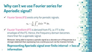 9
Why can’t we use Fourier series for
Aperiodic signal?
 Fourier Series (FS) exists only for periodic signals.
 Fourier Transform (FT) is derived from FS, i.e. FT is the
envelope of the FS. Hence, the frequency domain becomes
more finer for a aperiodic signal.
Moreover, being able to express a periodic signal as a discrete sum of frequencies is a
stronger statement than expressing it as a continuous sum via the inversion formula.
Representing Aperiodic signal over finite interval -> loss of
information
 