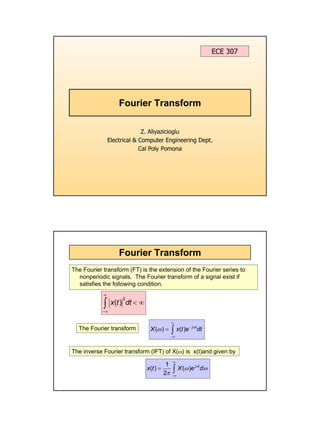 1
Fourier Transform
Z. Aliyazicioglu
Electrical & Computer Engineering Dept.
Cal Poly Pomona
ECE 307
Fourier Transform
The Fourier transform (FT) is the extension of the Fourier series to
nonperiodic signals. The Fourier transform of a signal exist if
satisfies the following condition.
The Fourier transform
The inverse Fourier transform (IFT) of X(ω) is x(t)and given by
2
( )
x t dt
∞
−∞
< ∞
∫
( ) ( ) j t
X x t e dt
ω
ω
∞
−
−∞
= ∫
1
( ) ( )
2
j t
x t X e d
ω
ω ω
π
∞
−∞
= ∫
 