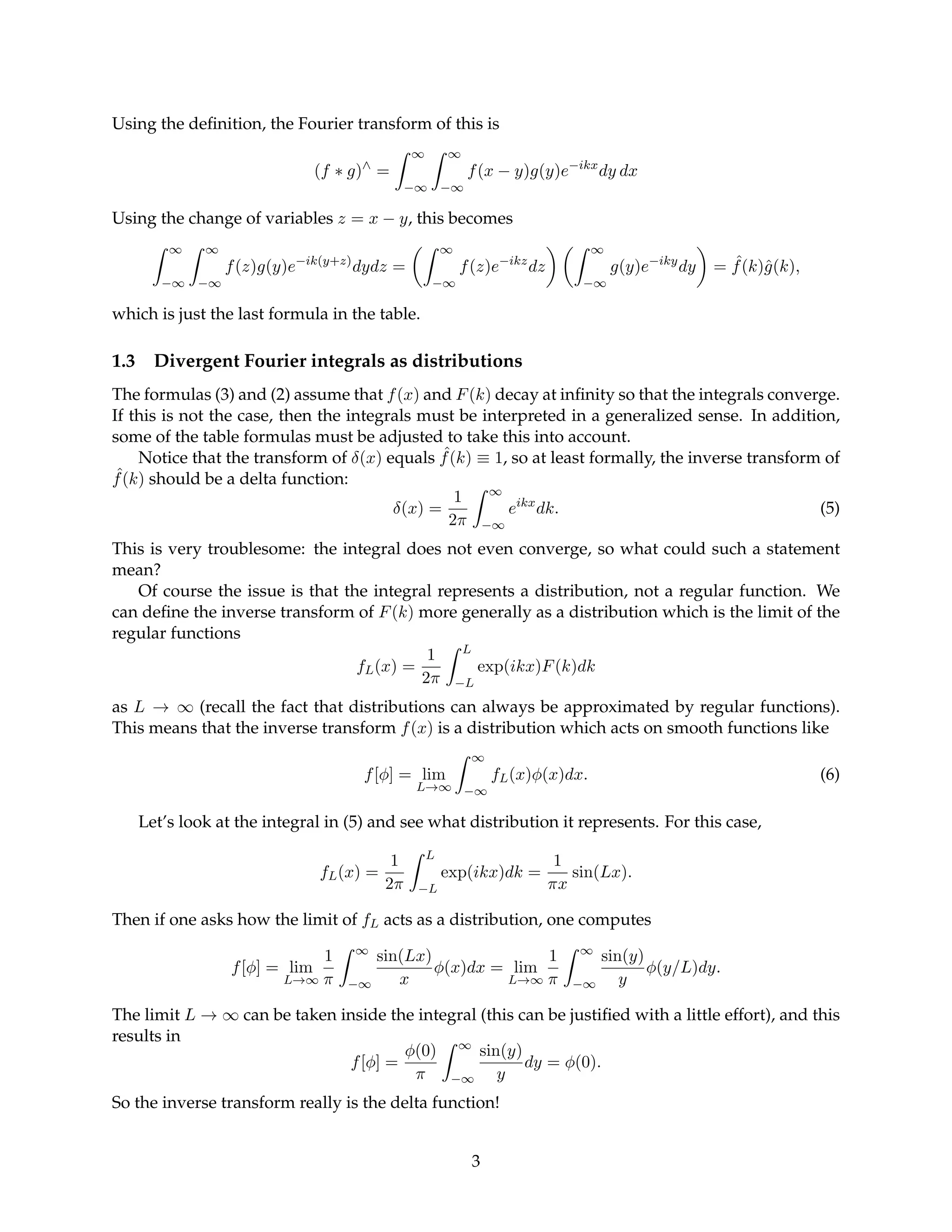 Using the definition, the Fourier transform of this is
(f ∗ g)∧
=
Z ∞
−∞
Z ∞
−∞
f(x − y)g(y)e−ikx
dy dx
Using the change of variables z = x − y, this becomes
Z ∞
−∞
Z ∞
−∞
f(z)g(y)e−ik(y+z)
dydz =
Z ∞
−∞
f(z)e−ikz
dz
 Z ∞
−∞
g(y)e−iky
dy

= ˆ
f(k)ĝ(k),
which is just the last formula in the table.
1.3 Divergent Fourier integrals as distributions
The formulas (3) and (2) assume that f(x) and F(k) decay at infinity so that the integrals converge.
If this is not the case, then the integrals must be interpreted in a generalized sense. In addition,
some of the table formulas must be adjusted to take this into account.
Notice that the transform of δ(x) equals ˆ
f(k) ≡ 1, so at least formally, the inverse transform of
ˆ
f(k) should be a delta function:
δ(x) =
1
2π
Z ∞
−∞
eikx
dk. (5)
This is very troublesome: the integral does not even converge, so what could such a statement
mean?
Of course the issue is that the integral represents a distribution, not a regular function. We
can define the inverse transform of F(k) more generally as a distribution which is the limit of the
regular functions
fL(x) =
1
2π
Z L
−L
exp(ikx)F(k)dk
as L → ∞ (recall the fact that distributions can always be approximated by regular functions).
This means that the inverse transform f(x) is a distribution which acts on smooth functions like
f[φ] = lim
L→∞
Z ∞
−∞
fL(x)φ(x)dx. (6)
Let’s look at the integral in (5) and see what distribution it represents. For this case,
fL(x) =
1
2π
Z L
−L
exp(ikx)dk =
1
πx
sin(Lx).
Then if one asks how the limit of fL acts as a distribution, one computes
f[φ] = lim
L→∞
1
π
Z ∞
−∞
sin(Lx)
x
φ(x)dx = lim
L→∞
1
π
Z ∞
−∞
sin(y)
y
φ(y/L)dy.
The limit L → ∞ can be taken inside the integral (this can be justified with a little effort), and this
results in
f[φ] =
φ(0)
π
Z ∞
−∞
sin(y)
y
dy = φ(0).
So the inverse transform really is the delta function!
3
 