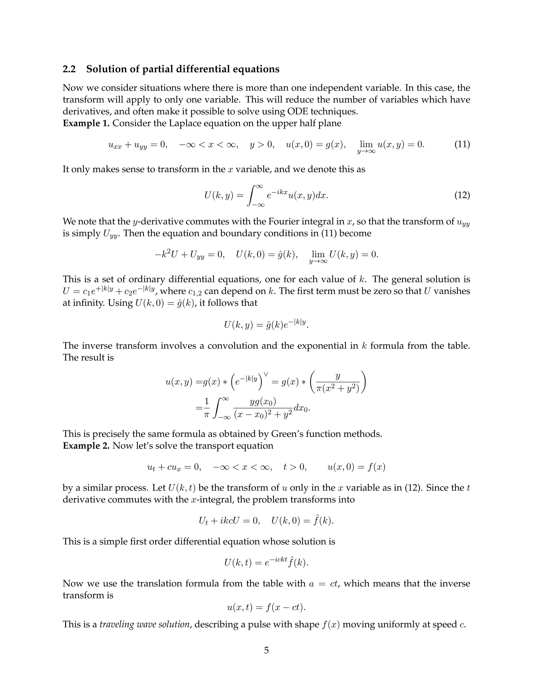2.2 Solution of partial differential equations
Now we consider situations where there is more than one independent variable. In this case, the
transform will apply to only one variable. This will reduce the number of variables which have
derivatives, and often make it possible to solve using ODE techniques.
Example 1. Consider the Laplace equation on the upper half plane
uxx + uyy = 0, −∞  x  ∞, y  0, u(x, 0) = g(x), lim
y→∞
u(x, y) = 0. (11)
It only makes sense to transform in the x variable, and we denote this as
U(k, y) =
Z ∞
−∞
e−ikx
u(x, y)dx. (12)
We note that the y-derivative commutes with the Fourier integral in x, so that the transform of uyy
is simply Uyy. Then the equation and boundary conditions in (11) become
−k2
U + Uyy = 0, U(k, 0) = ĝ(k), lim
y→∞
U(k, y) = 0.
This is a set of ordinary differential equations, one for each value of k. The general solution is
U = c1e+|k|y + c2e−|k|y, where c1,2 can depend on k. The first term must be zero so that U vanishes
at infinity. Using U(k, 0) = ĝ(k), it follows that
U(k, y) = ĝ(k)e−|k|y
.
The inverse transform involves a convolution and the exponential in k formula from the table.
The result is
u(x, y) =g(x) ∗

e−|k|y
∨
= g(x) ∗

y
π(x2 + y2)

=
1
π
Z ∞
−∞
yg(x0)
(x − x0)2 + y2
dx0.
This is precisely the same formula as obtained by Green’s function methods.
Example 2. Now let’s solve the transport equation
ut + cux = 0, −∞  x  ∞, t  0, u(x, 0) = f(x)
by a similar process. Let U(k, t) be the transform of u only in the x variable as in (12). Since the t
derivative commutes with the x-integral, the problem transforms into
Ut + ikcU = 0, U(k, 0) = ˆ
f(k).
This is a simple first order differential equation whose solution is
U(k, t) = e−ickt ˆ
f(k).
Now we use the translation formula from the table with a = ct, which means that the inverse
transform is
u(x, t) = f(x − ct).
This is a traveling wave solution, describing a pulse with shape f(x) moving uniformly at speed c.
5
 