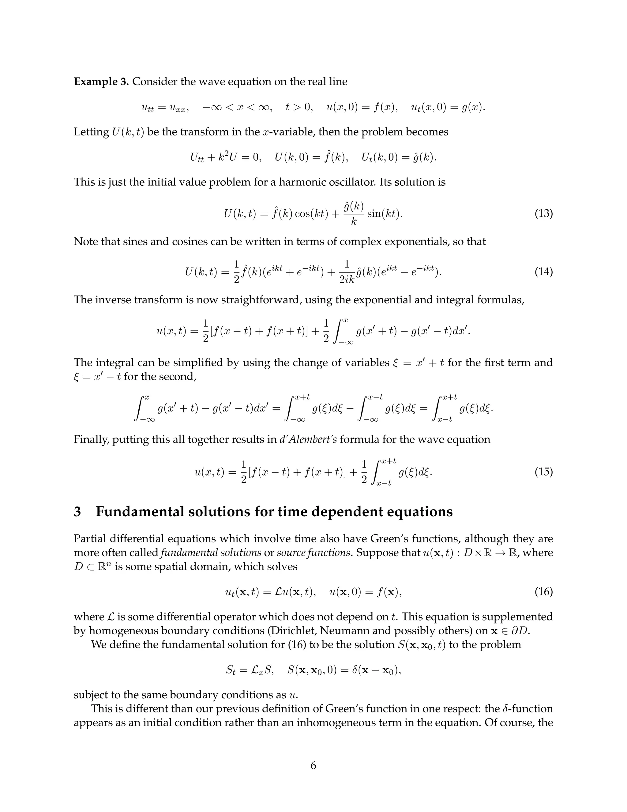 Example 3. Consider the wave equation on the real line
utt = uxx, −∞  x  ∞, t  0, u(x, 0) = f(x), ut(x, 0) = g(x).
Letting U(k, t) be the transform in the x-variable, then the problem becomes
Utt + k2
U = 0, U(k, 0) = ˆ
f(k), Ut(k, 0) = ĝ(k).
This is just the initial value problem for a harmonic oscillator. Its solution is
U(k, t) = ˆ
f(k) cos(kt) +
ĝ(k)
k
sin(kt). (13)
Note that sines and cosines can be written in terms of complex exponentials, so that
U(k, t) =
1
2
ˆ
f(k)(eikt
+ e−ikt
) +
1
2ik
ĝ(k)(eikt
− e−ikt
). (14)
The inverse transform is now straightforward, using the exponential and integral formulas,
u(x, t) =
1
2
[f(x − t) + f(x + t)] +
1
2
Z x
−∞
g(x0
+ t) − g(x0
− t)dx0
.
The integral can be simplified by using the change of variables ξ = x0 + t for the first term and
ξ = x0 − t for the second,
Z x
−∞
g(x0
+ t) − g(x0
− t)dx0
=
Z x+t
−∞
g(ξ)dξ −
Z x−t
−∞
g(ξ)dξ =
Z x+t
x−t
g(ξ)dξ.
Finally, putting this all together results in d’Alembert’s formula for the wave equation
u(x, t) =
1
2
[f(x − t) + f(x + t)] +
1
2
Z x+t
x−t
g(ξ)dξ. (15)
3 Fundamental solutions for time dependent equations
Partial differential equations which involve time also have Green’s functions, although they are
more often called fundamental solutions or source functions. Suppose that u(x, t) : D×R → R, where
D ⊂ Rn is some spatial domain, which solves
ut(x, t) = Lu(x, t), u(x, 0) = f(x), (16)
where L is some differential operator which does not depend on t. This equation is supplemented
by homogeneous boundary conditions (Dirichlet, Neumann and possibly others) on x ∈ ∂D.
We define the fundamental solution for (16) to be the solution S(x, x0, t) to the problem
St = LxS, S(x, x0, 0) = δ(x − x0),
subject to the same boundary conditions as u.
This is different than our previous definition of Green’s function in one respect: the δ-function
appears as an initial condition rather than an inhomogeneous term in the equation. Of course, the
6
 