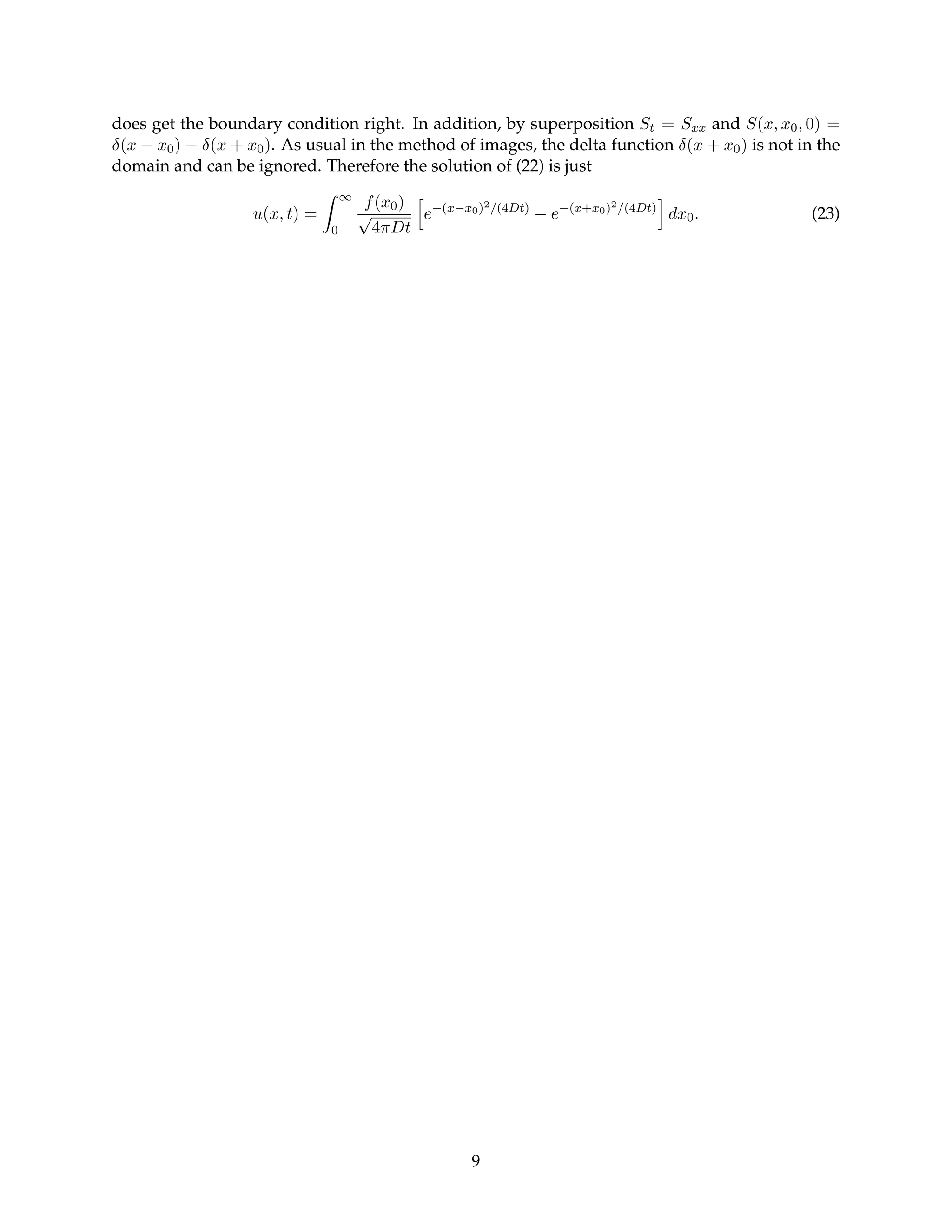 does get the boundary condition right. In addition, by superposition St = Sxx and S(x, x0, 0) =
δ(x − x0) − δ(x + x0). As usual in the method of images, the delta function δ(x + x0) is not in the
domain and can be ignored. Therefore the solution of (22) is just
u(x, t) =
Z ∞
0
f(x0)
√
4πDt
h
e−(x−x0)2/(4Dt)
− e−(x+x0)2/(4Dt)
i
dx0. (23)
9
 