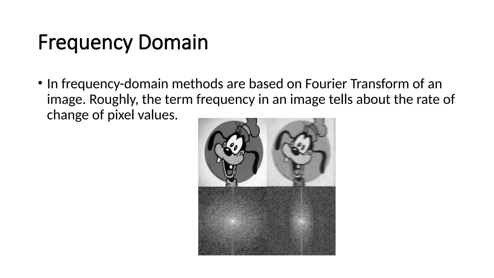 Frequency Domain
• In frequency-domain methods are based on Fourier Transform of an
image. Roughly, the term frequency in an image tells about the rate of
change of pixel values.
 
