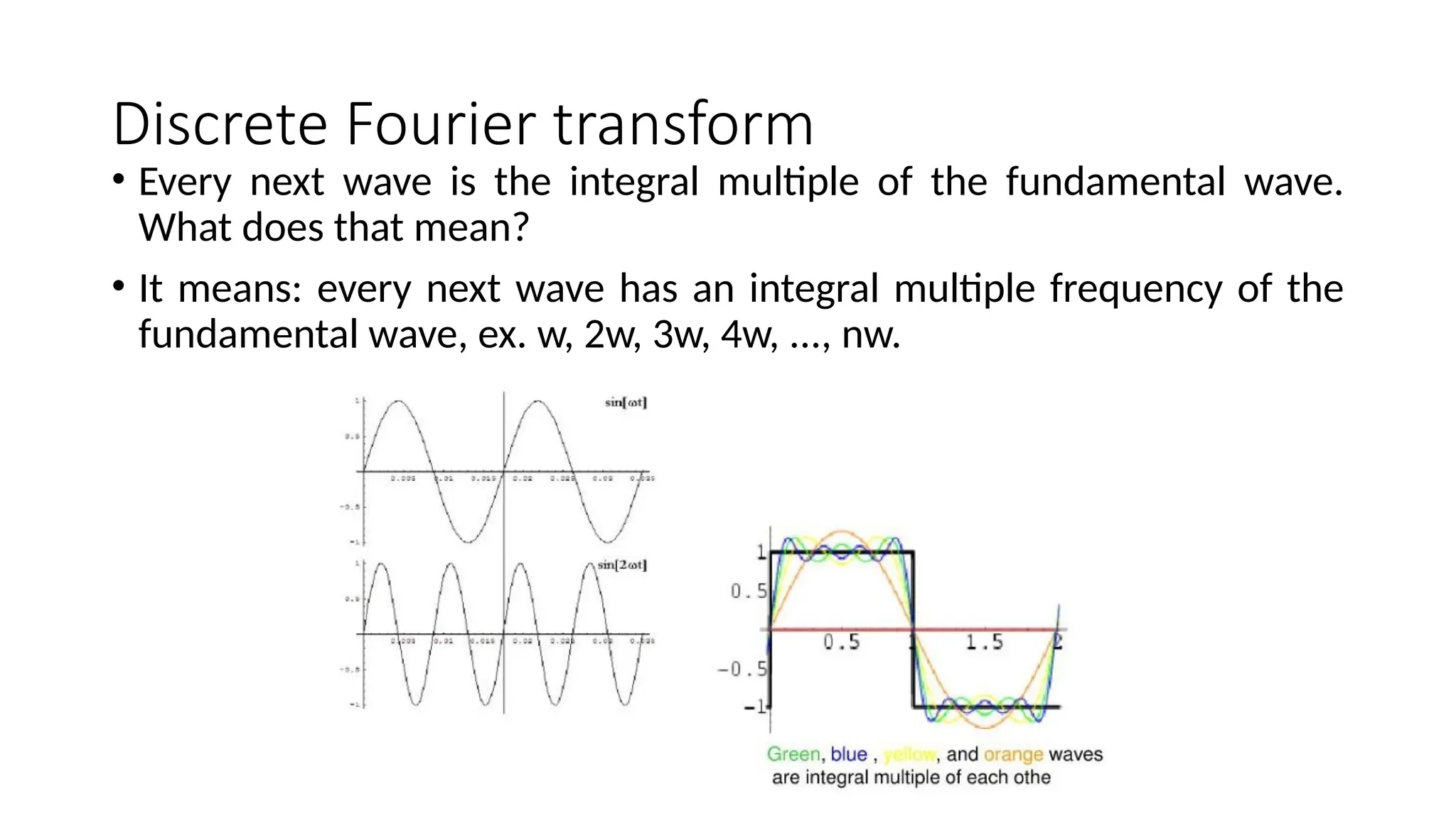 Discrete Fourier transform
• Every next wave is the integral multiple of the fundamental wave.
What does that mean?
• It means: every next wave has an integral multiple frequency of the
fundamental wave, ex. w, 2w, 3w, 4w, ..., nw.
 