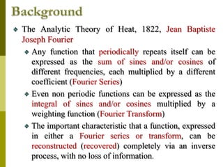 The Analytic Theory of Heat, 1822, Jean Baptiste
Joseph Fourier
Any function that periodically repeats itself can be
expressed as the sum of sines and/or cosines of
different frequencies, each multiplied by a different
coefficient (Fourier Series)
Even non periodic functions can be expressed as the
integral of sines and/or cosines multiplied by a
weighting function (Fourier Transform)
The important characteristic that a function, expressed
in either a Fourier series or transform, can be
reconstructed (recovered) completely via an inverse
process, with no loss of information.
 