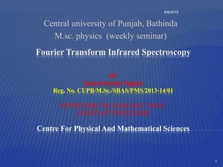 Fourier Transform Infrared Spectroscopy
BY:
Gaurav Kumar Yogesh
Reg. No. CUPB/M.Sc./SBAS/PMS/2013-14/01
SUPERVISOR: DR. KAMLESH YADAV
(ASSISTANT PROFESSOR)
Centre For Physical And Mathematical Sciences
Central university of Punjab, Bathinda
M.sc. physics (weekly seminar)
4/9/2015
1
 