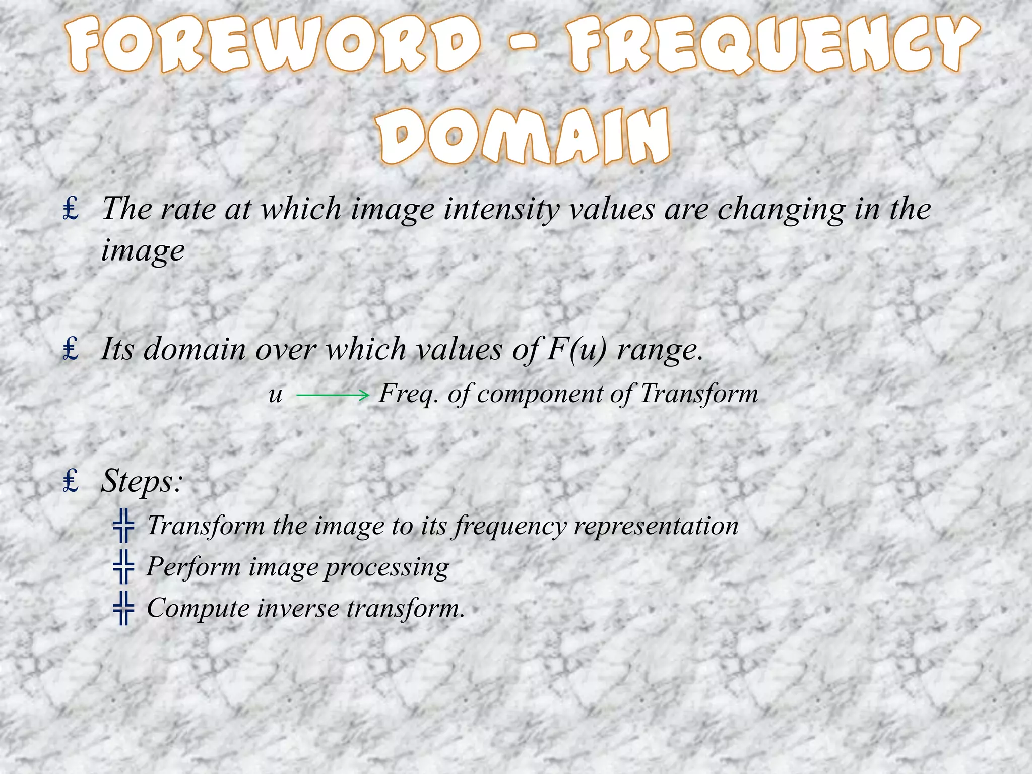 ₤ The rate at which image intensity values are changing in the
  image

₤ Its domain over which values of F(u) range.
                u        Freq. of component of Transform


₤ Steps:
   ╬ Transform the image to its frequency representation
   ╬ Perform image processing
   ╬ Compute inverse transform.
 