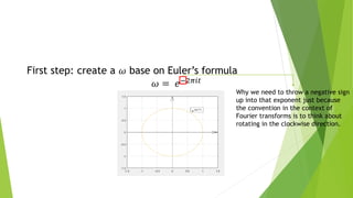 First step: create a 𝜔 base on Euler’s formula
𝜔 = 𝑒−2𝜋𝑖𝑡
Why we need to throw a negative sign
up into that exponent just because
the convention in the context of
Fourier transforms is to think about
rotating in the clockwise direction.
 