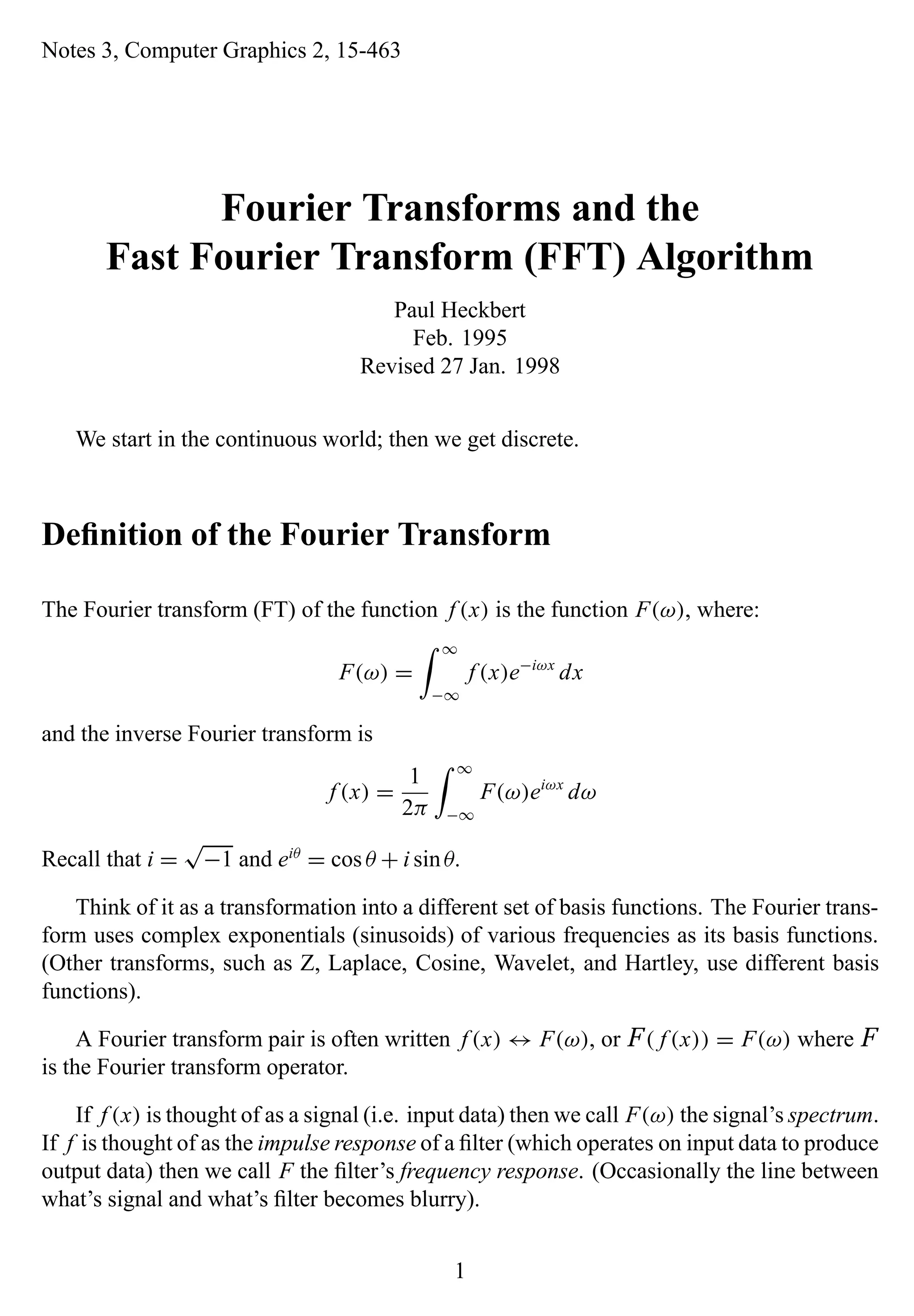 Notes 3, Computer Graphics 2, 15-463
Fourier Transforms and the
Fast Fourier Transform (FFT) Algorithm
Paul Heckbert
Feb. 1995
Revised 27 Jan. 1998
We start in the continuous world; then we get discrete.
Deﬁnition of the Fourier Transform
The Fourier transform (FT) of the function f (x) is the function F(ω), where:
F(ω) =
∞
−∞
f (x)e−iωx
dx
and the inverse Fourier transform is
f (x) =
1
2π
∞
−∞
F(ω)eiωx
dω
Recall that i =
√
−1 and eiθ
= cos θ + i sinθ.
Think of it as a transformation into a different set of basis functions. The Fourier trans-
form uses complex exponentials (sinusoids) of various frequencies as its basis functions.
(Other transforms, such as Z, Laplace, Cosine, Wavelet, and Hartley, use different basis
functions).
A Fourier transform pair is often written f (x) ↔ F(ω), or F ( f (x)) = F(ω) where F
is the Fourier transform operator.
If f (x) is thought of as a signal (i.e. input data) then we call F(ω) the signal’s spectrum.
If f is thought of as the impulse response of a ﬁlter (which operates on input data to produce
output data) then we call F the ﬁlter’s frequency response. (Occasionally the line between
what’s signal and what’s ﬁlter becomes blurry).
1
 
