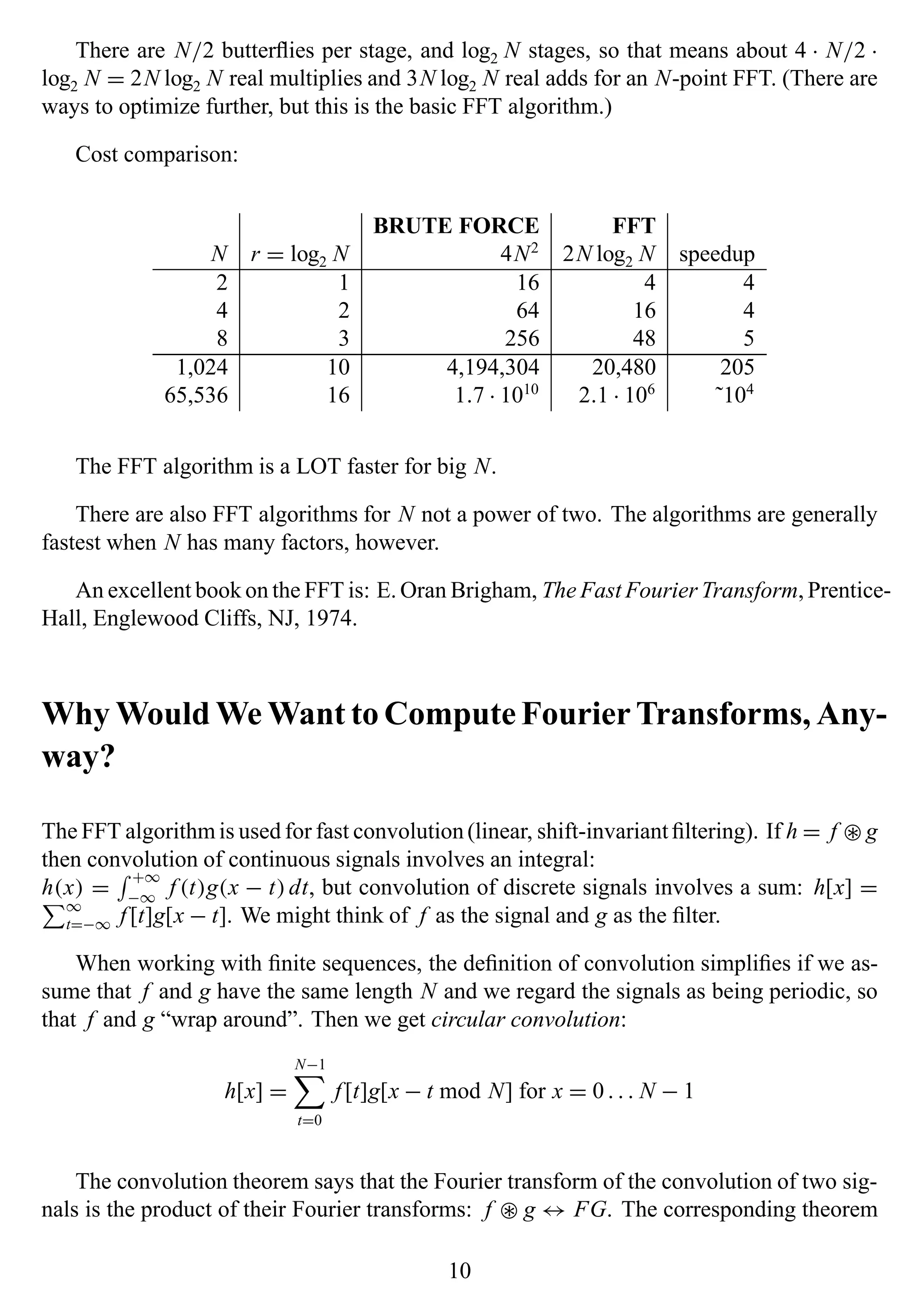 There are N/2 butterﬂies per stage, and log2 N stages, so that means about 4 · N/2 ·
log2 N = 2N log2 N real multiplies and 3N log2 N real adds for an N-point FFT. (There are
ways to optimize further, but this is the basic FFT algorithm.)
Cost comparison:
BRUTE FORCE FFT
N r = log2 N 4N2
2N log2 N speedup
2 1 16 4 4
4 2 64 16 4
8 3 256 48 5
1,024 10 4,194,304 20,480 205
65,536 16 1.7 · 1010
2.1 · 106
˜104
The FFT algorithm is a LOT faster for big N.
There are also FFT algorithms for N not a power of two. The algorithms are generally
fastest when N has many factors, however.
An excellent book on the FFT is: E. Oran Brigham, The Fast Fourier Transform, Prentice-
Hall, Englewood Cliffs, NJ, 1974.
Why Would We Want to Compute Fourier Transforms, Any-
way?
The FFT algorithm is used for fast convolution(linear, shift-invariant ﬁltering). If h = f ∗ g
then convolution of continuous signals involves an integral:
h(x) =
+∞
−∞
f (t)g(x − t)dt, but convolution of discrete signals involves a sum: h[x] =
∞
t=−∞ f [t]g[x − t]. We might think of f as the signal and g as the ﬁlter.
When working with ﬁnite sequences, the deﬁnition of convolution simpliﬁes if we as-
sume that f and g have the same length N and we regard the signals as being periodic, so
that f and g “wrap around”. Then we get circular convolution:
h[x] =
N−1
t=0
f [t]g[x − t mod N] for x = 0. . . N − 1
The convolution theorem says that the Fourier transform of the convolution of two sig-
nals is the product of their Fourier transforms: f ∗ g ↔ FG. The corresponding theorem
10
 