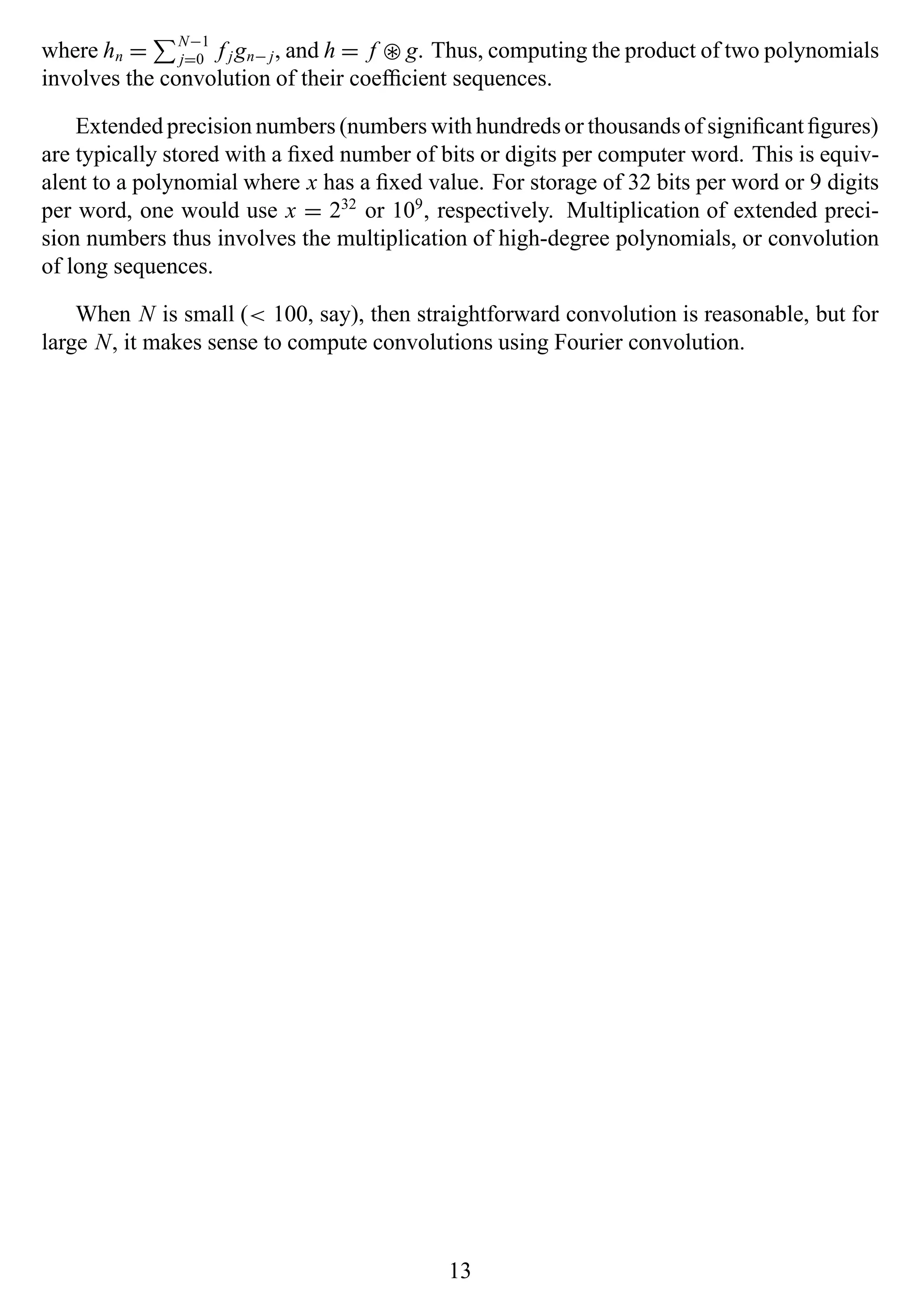 where hn = N−1
j=0 f jgn− j, and h = f ∗ g. Thus, computing the product of two polynomials
involves the convolution of their coefﬁcient sequences.
Extended precision numbers (numbers with hundreds or thousands of signiﬁcant ﬁgures)
are typically stored with a ﬁxed number of bits or digits per computer word. This is equiv-
alent to a polynomial where x has a ﬁxed value. For storage of 32 bits per word or 9 digits
per word, one would use x = 232
or 109
, respectively. Multiplication of extended preci-
sion numbers thus involves the multiplication of high-degree polynomials, or convolution
of long sequences.
When N is small (< 100, say), then straightforward convolution is reasonable, but for
large N, it makes sense to compute convolutions using Fourier convolution.
13
 
