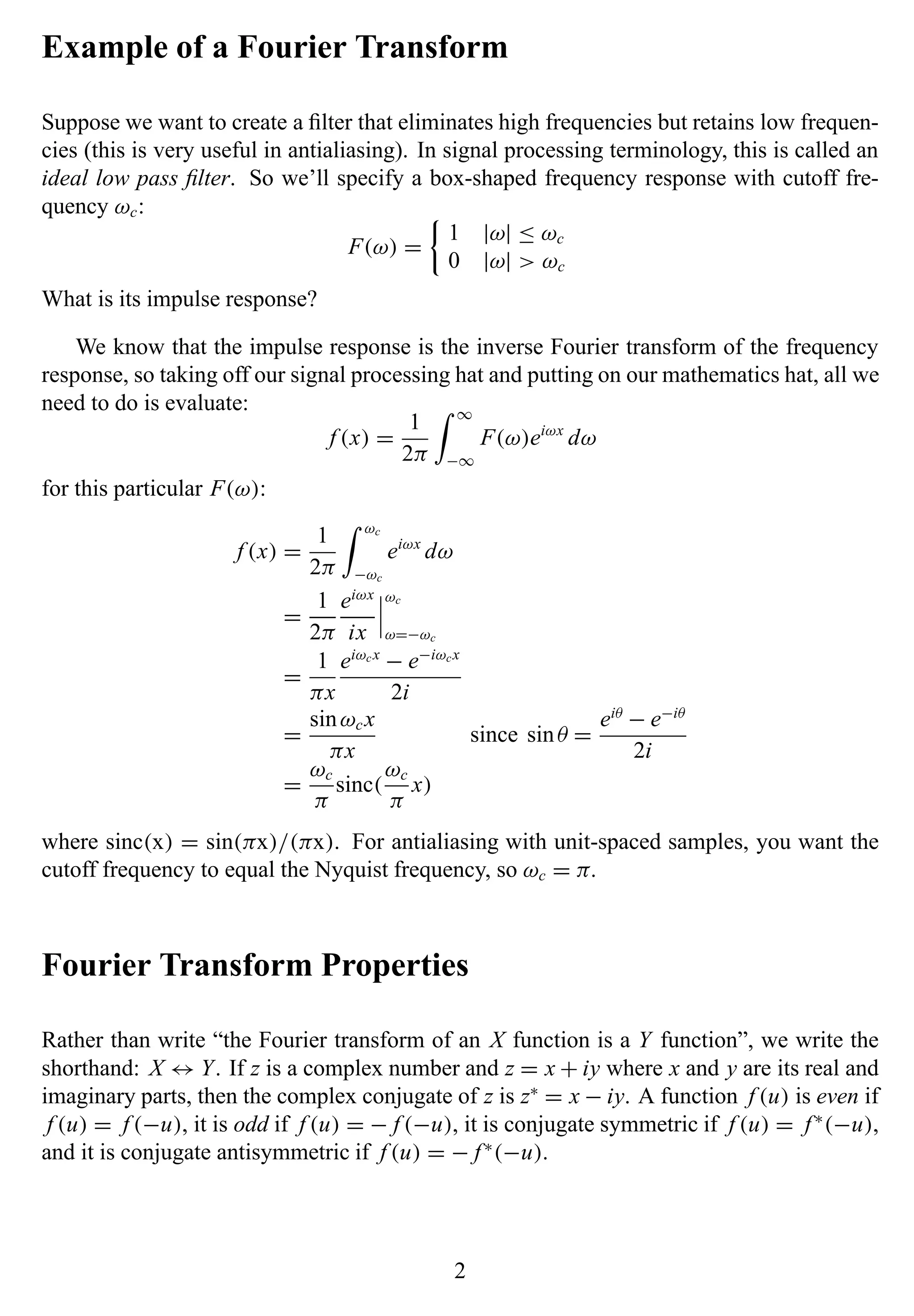 Example of a Fourier Transform
Suppose we want to create a ﬁlter that eliminates high frequencies but retains low frequen-
cies (this is very useful in antialiasing). In signal processing terminology, this is called an
ideal low pass ﬁlter. So we’ll specify a box-shaped frequency response with cutoff fre-
quency ωc:
F(ω) =
1 |ω| ≤ ωc
0 |ω| > ωc
What is its impulse response?
We know that the impulse response is the inverse Fourier transform of the frequency
response, so taking off our signal processing hat and putting on our mathematics hat, all we
need to do is evaluate:
f (x) =
1
2π
∞
−∞
F(ω)eiωx
dω
for this particular F(ω):
f (x) =
1
2π
ωc
−ωc
eiωx
dω
=
1
2π
eiωx
ix
ωc
ω=−ωc
=
1
πx
eiωcx
− e−iωcx
2i
=
sinωcx
πx
since sinθ =
eiθ
− e−iθ
2i
=
ωc
π
sinc(
ωc
π
x)
where sinc(x) = sin(πx)/(πx). For antialiasing with unit-spaced samples, you want the
cutoff frequency to equal the Nyquist frequency, so ωc = π.
Fourier Transform Properties
Rather than write “the Fourier transform of an X function is a Y function”, we write the
shorthand: X ↔ Y. If z is a complex number and z = x + iy where x and y are its real and
imaginary parts, then the complex conjugate of z is z∗
= x − iy. A function f (u) is even if
f (u) = f (−u), it is odd if f (u) = − f (−u), it is conjugate symmetric if f (u) = f ∗
(−u),
and it is conjugate antisymmetric if f (u) = − f ∗
(−u).
2
 