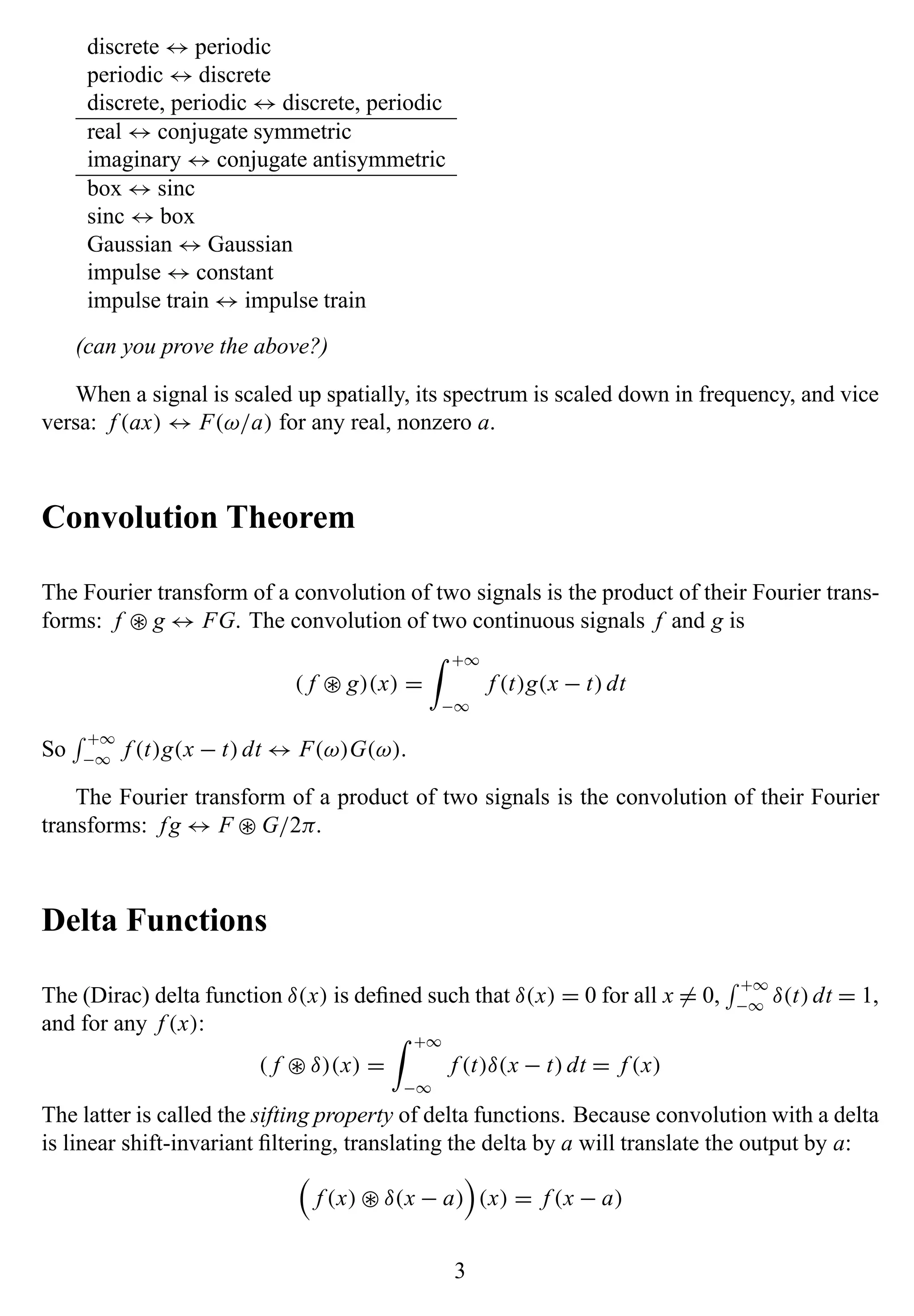 discrete ↔ periodic
periodic ↔ discrete
discrete, periodic ↔ discrete, periodic
real ↔ conjugate symmetric
imaginary ↔ conjugate antisymmetric
box ↔ sinc
sinc ↔ box
Gaussian ↔ Gaussian
impulse ↔ constant
impulse train ↔ impulse train
(can you prove the above?)
When a signal is scaled up spatially, its spectrum is scaled down in frequency, and vice
versa: f (ax) ↔ F(ω/a) for any real, nonzero a.
Convolution Theorem
The Fourier transform of a convolution of two signals is the product of their Fourier trans-
forms: f ∗ g ↔ FG. The convolution of two continuous signals f and g is
( f ∗ g)(x) =
+∞
−∞
f (t)g(x − t)dt
So
+∞
−∞
f (t)g(x − t)dt ↔ F(ω)G(ω).
The Fourier transform of a product of two signals is the convolution of their Fourier
transforms: fg ↔ F ∗ G/2π.
Delta Functions
The (Dirac) delta function δ(x) is deﬁned such that δ(x) = 0 for all x = 0,
+∞
−∞
δ(t)dt = 1,
and for any f (x):
( f ∗ δ)(x) =
+∞
−∞
f (t)δ(x − t)dt = f (x)
The latter is called the sifting property of delta functions. Because convolution with a delta
is linear shift-invariant ﬁltering, translating the delta by a will translate the output by a:
f (x) ∗ δ(x − a) (x) = f (x − a)
3
 