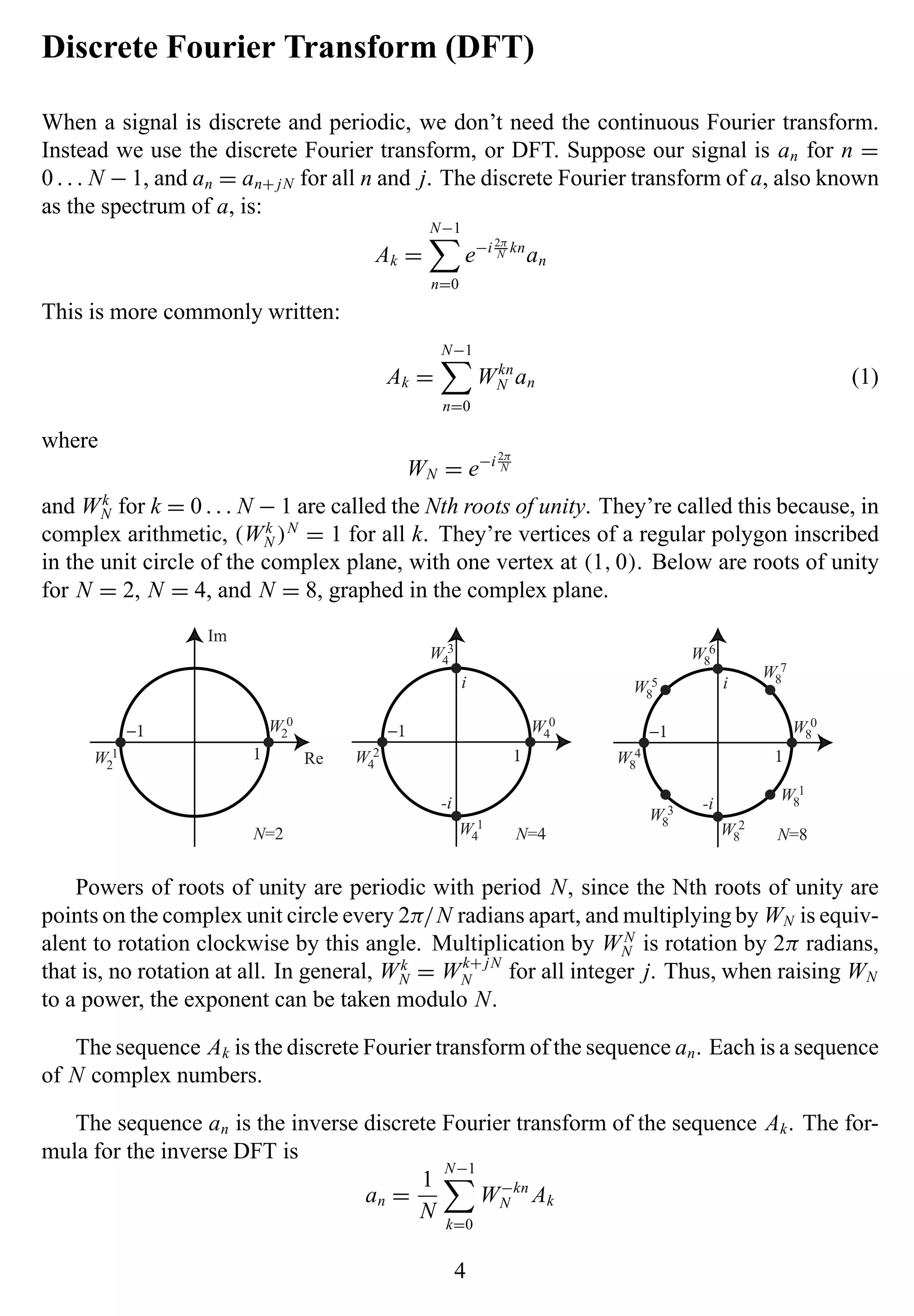 Discrete Fourier Transform (DFT)
When a signal is discrete and periodic, we don’t need the continuous Fourier transform.
Instead we use the discrete Fourier transform, or DFT. Suppose our signal is an for n =
0. . . N − 1, and an = an+ jN for all n and j. The discrete Fourier transform of a, also known
as the spectrum of a, is:
Ak =
N−1
n=0
e−i 2π
N kn
an
This is more commonly written:
Ak =
N−1
n=0
Wkn
N an (1)
where
WN = e−i 2π
N
and Wk
N for k = 0. . . N − 1 are called the Nth roots of unity. They’re called this because, in
complex arithmetic, (Wk
N )N
= 1 for all k. They’re vertices of a regular polygon inscribed
in the unit circle of the complex plane, with one vertex at (1,0). Below are roots of unity
for N = 2, N = 4, and N = 8, graphed in the complex plane.
W4
2
Re
Im
N=2
W2
0
W2
1
N=4
W4
0
W4
3
W4
1
1
−1 −1
1
i
-i
W8
4
N=8
W8
0
W8
6
W8
2
−1
1
i
-i
W8
7
W8
5
W8
3
W8
1
Powers of roots of unity are periodic with period N, since the Nth roots of unity are
points on the complex unit circle every 2π/N radians apart, and multiplying by WN is equiv-
alent to rotation clockwise by this angle. Multiplication by WN
N is rotation by 2π radians,
that is, no rotation at all. In general, Wk
N = Wk+ jN
N for all integer j. Thus, when raising WN
to a power, the exponent can be taken modulo N.
The sequence Ak is the discrete Fourier transform of the sequence an. Each is a sequence
of N complex numbers.
The sequence an is the inverse discrete Fourier transform of the sequence Ak. The for-
mula for the inverse DFT is
an =
1
N
N−1
k=0
W−kn
N Ak
4
 