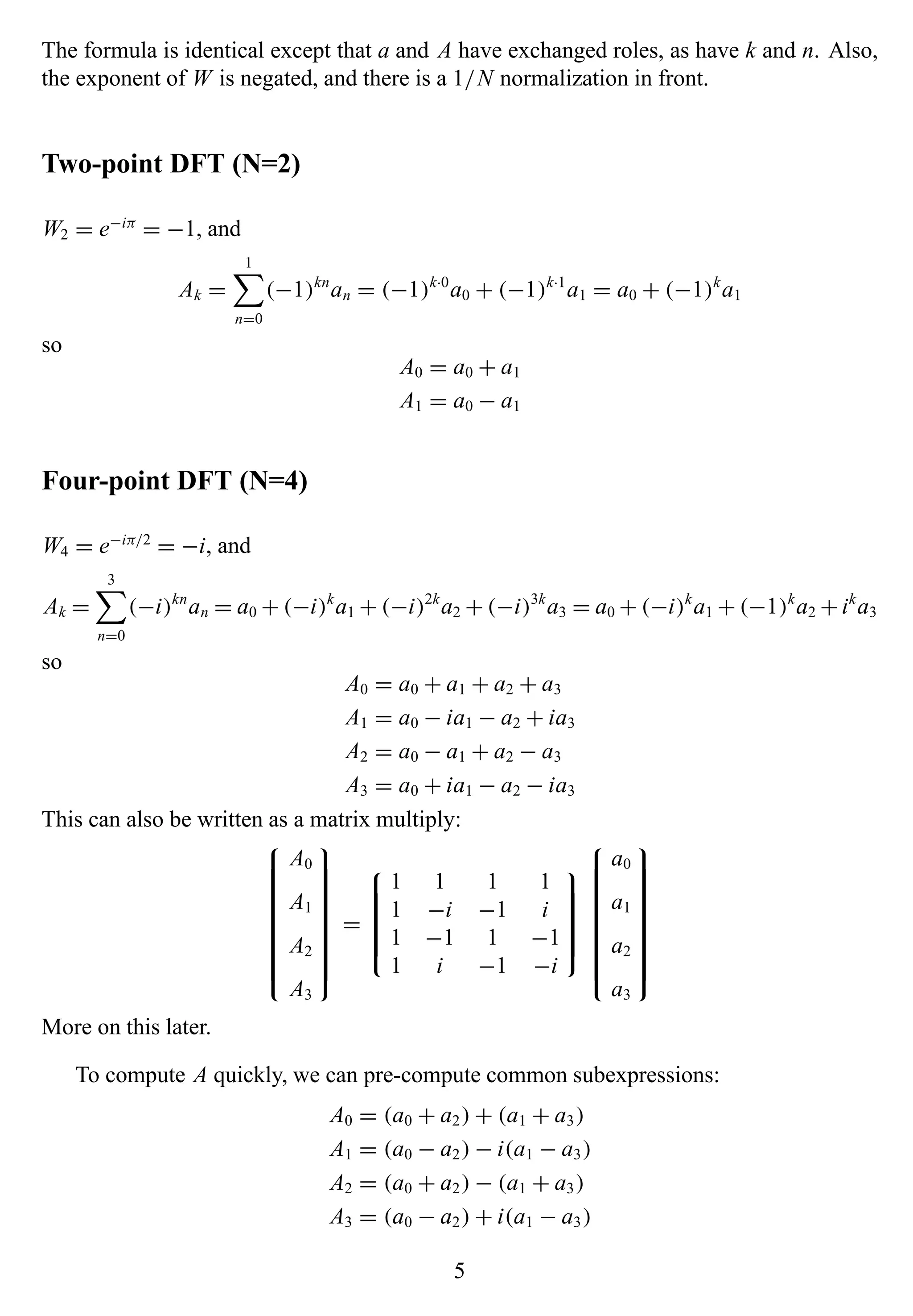 The formula is identical except that a and A have exchanged roles, as have k and n. Also,
the exponent of W is negated, and there is a 1/N normalization in front.
Two-point DFT (N=2)
W2 = e−iπ
= −1, and
Ak =
1
n=0
(−1)kn
an = (−1)k·0
a0 + (−1)k·1
a1 = a0 + (−1)k
a1
so
A0 = a0 + a1
A1 = a0 − a1
Four-point DFT (N=4)
W4 = e−iπ/2
= −i, and
Ak =
3
n=0
(−i)kn
an = a0 + (−i)k
a1 + (−i)2k
a2 + (−i)3k
a3 = a0 + (−i)k
a1 + (−1)k
a2 +ik
a3
so
A0 = a0 + a1 + a2 + a3
A1 = a0 − ia1 − a2 + ia3
A2 = a0 − a1 + a2 − a3
A3 = a0 + ia1 − a2 − ia3
This can also be written as a matrix multiply:


A0
A1
A2
A3


=


1 1 1 1
1 −i −1 i
1 −1 1 −1
1 i −1 −i




a0
a1
a2
a3


More on this later.
To compute A quickly, we can pre-compute common subexpressions:
A0 = (a0 + a2) + (a1 + a3)
A1 = (a0 − a2) − i(a1 − a3)
A2 = (a0 + a2) − (a1 + a3)
A3 = (a0 − a2) + i(a1 − a3)
5
 
