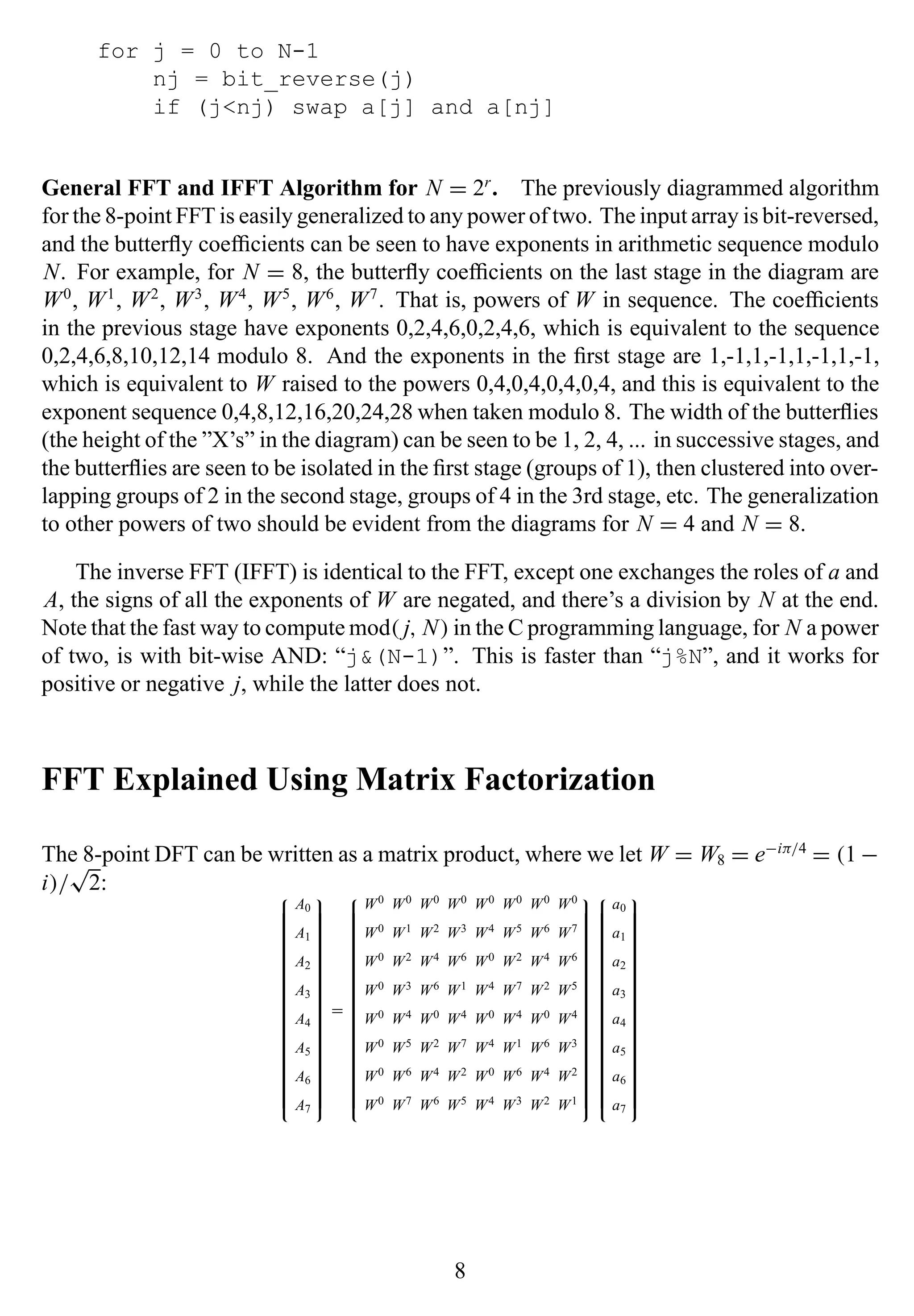 for j = 0 to N-1
nj = bit_reverse(j)
if (j<nj) swap a[j] and a[nj]
General FFT and IFFT Algorithm for N = 2r
. The previously diagrammed algorithm
for the 8-point FFT is easily generalized to any power of two. The input array is bit-reversed,
and the butterﬂy coefﬁcients can be seen to have exponents in arithmetic sequence modulo
N. For example, for N = 8, the butterﬂy coefﬁcients on the last stage in the diagram are
W0
, W1
, W2
, W3
, W4
, W5
, W6
, W7
. That is, powers of W in sequence. The coefﬁcients
in the previous stage have exponents 0,2,4,6,0,2,4,6, which is equivalent to the sequence
0,2,4,6,8,10,12,14 modulo 8. And the exponents in the ﬁrst stage are 1,-1,1,-1,1,-1,1,-1,
which is equivalent to W raised to the powers 0,4,0,4,0,4,0,4, and this is equivalent to the
exponent sequence 0,4,8,12,16,20,24,28 when taken modulo 8. The width of the butterﬂies
(the height of the ”X’s” in the diagram) can be seen to be 1, 2, 4, ... in successive stages, and
the butterﬂies are seen to be isolated in the ﬁrst stage (groups of 1), then clustered into over-
lapping groups of 2 in the second stage, groups of 4 in the 3rd stage, etc. The generalization
to other powers of two should be evident from the diagrams for N = 4 and N = 8.
The inverse FFT (IFFT) is identical to the FFT, except one exchanges the roles of a and
A, the signs of all the exponents of W are negated, and there’s a division by N at the end.
Note that the fast way to compute mod( j, N) in the C programming language, for N a power
of two, is with bit-wise AND: “j&(N-1)”. This is faster than “j%N”, and it works for
positive or negative j, while the latter does not.
FFT Explained Using Matrix Factorization
The 8-point DFT can be written as a matrix product, where we let W = W8 = e−iπ/4
= (1 −
i)/
√
2: 

A0
A1
A2
A3
A4
A5
A6
A7


=


W0 W0 W0 W0 W0 W0 W0 W0
W0 W1 W2 W3 W4 W5 W6 W7
W0 W2 W4 W6 W0 W2 W4 W6
W0 W3 W6 W1 W4 W7 W2 W5
W0 W4 W0 W4 W0 W4 W0 W4
W0 W5 W2 W7 W4 W1 W6 W3
W0 W6 W4 W2 W0 W6 W4 W2
W0 W7 W6 W5 W4 W3 W2 W1




a0
a1
a2
a3
a4
a5
a6
a7


8
 