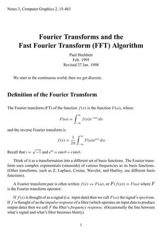 Notes 3, Computer Graphics 2, 15-463
Fourier Transforms and the
Fast Fourier Transform (FFT) Algorithm
Paul Heckbert
Feb. 1995
Revised 27 Jan. 1998
We start in the continuous world; then we get discrete.
Deﬁnition of the Fourier Transform
The Fourier transform (FT) of the function f (x) is the function F(ω), where:
F(ω) =
∞
−∞
f (x)e−iωx
dx
and the inverse Fourier transform is
f (x) =
1
2π
∞
−∞
F(ω)eiωx
dω
Recall that i =
√
−1 and eiθ
= cos θ + i sinθ.
Think of it as a transformation into a different set of basis functions. The Fourier trans-
form uses complex exponentials (sinusoids) of various frequencies as its basis functions.
(Other transforms, such as Z, Laplace, Cosine, Wavelet, and Hartley, use different basis
functions).
A Fourier transform pair is often written f (x) ↔ F(ω), or F ( f (x)) = F(ω) where F
is the Fourier transform operator.
If f (x) is thought of as a signal (i.e. input data) then we call F(ω) the signal’s spectrum.
If f is thought of as the impulse response of a ﬁlter (which operates on input data to produce
output data) then we call F the ﬁlter’s frequency response. (Occasionally the line between
what’s signal and what’s ﬁlter becomes blurry).
1
 