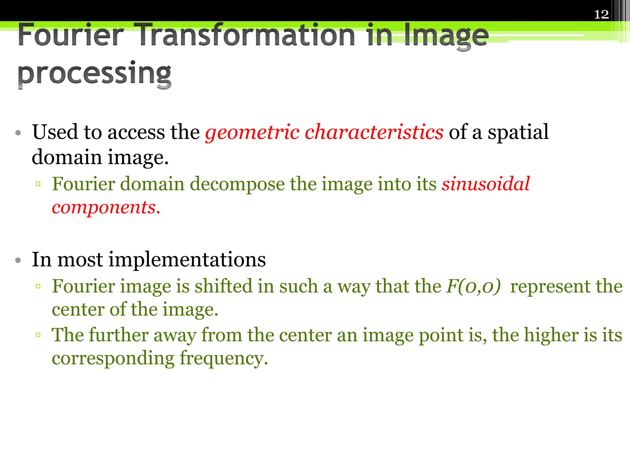• Used to access the geometric characteristics of a spatial
domain image.
▫ Fourier domain decompose the image into its sinusoidal
components.
• In most implementations
▫ Fourier image is shifted in such a way that the F(0,0) represent the
center of the image.
▫ The further away from the center an image point is, the higher is its
corresponding frequency.
12
 