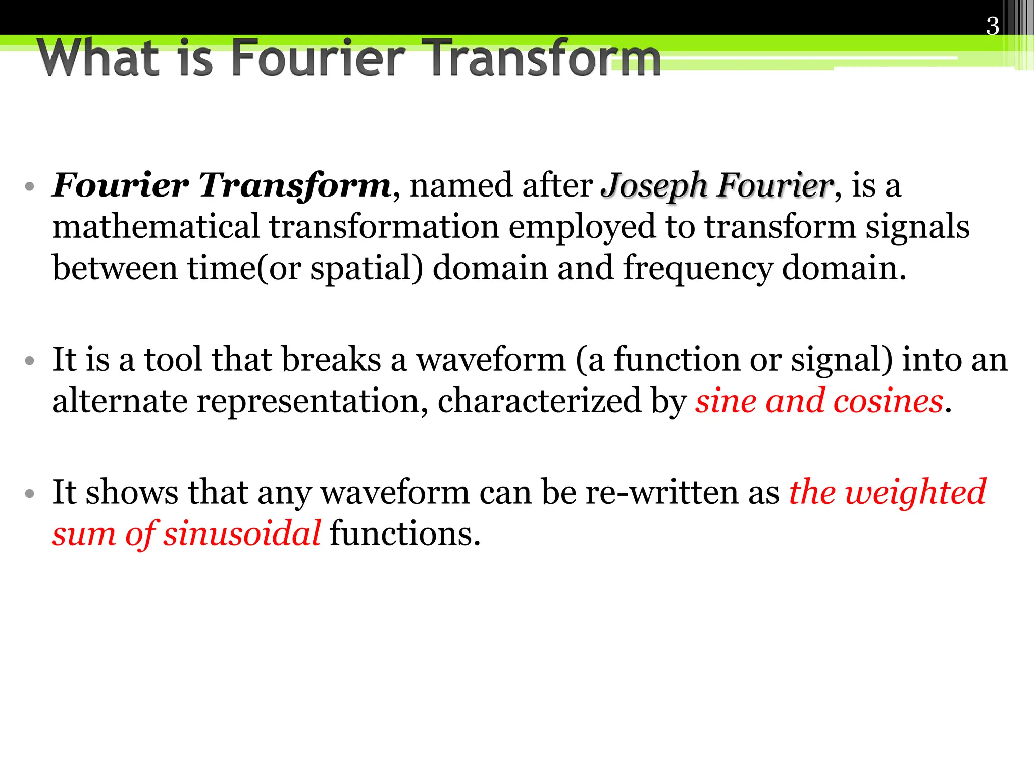 • Fourier Transform, named after Joseph Fourier, is a
mathematical transformation employed to transform signals
between time(or spatial) domain and frequency domain.
• It is a tool that breaks a waveform (a function or signal) into an
alternate representation, characterized by sine and cosines.
• It shows that any waveform can be re-written as the weighted
sum of sinusoidal functions.
3
 