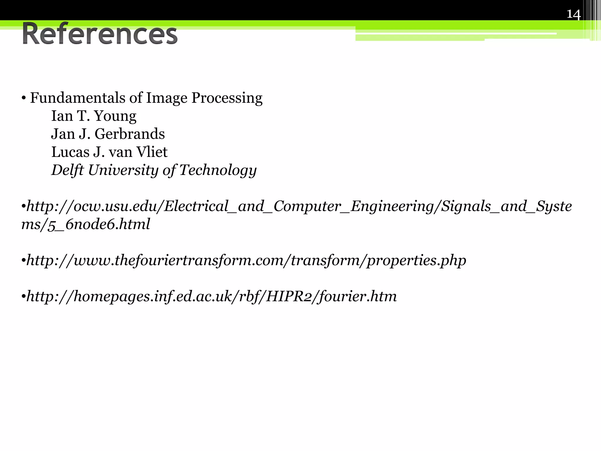 • Fundamentals of Image Processing 
Ian T. Young 
Jan J. Gerbrands 
Lucas J. van Vliet 
Delft University of Technology 
•http://ocw.usu.edu/Electrical_and_Computer_Engineering/Signals_and_Syste 
ms/5_6node6.html 
•http://www.thefouriertransform.com/transform/properties.php 
•http://homepages.inf.ed.ac.uk/rbf/HIPR2/fourier.htm 
14 
 