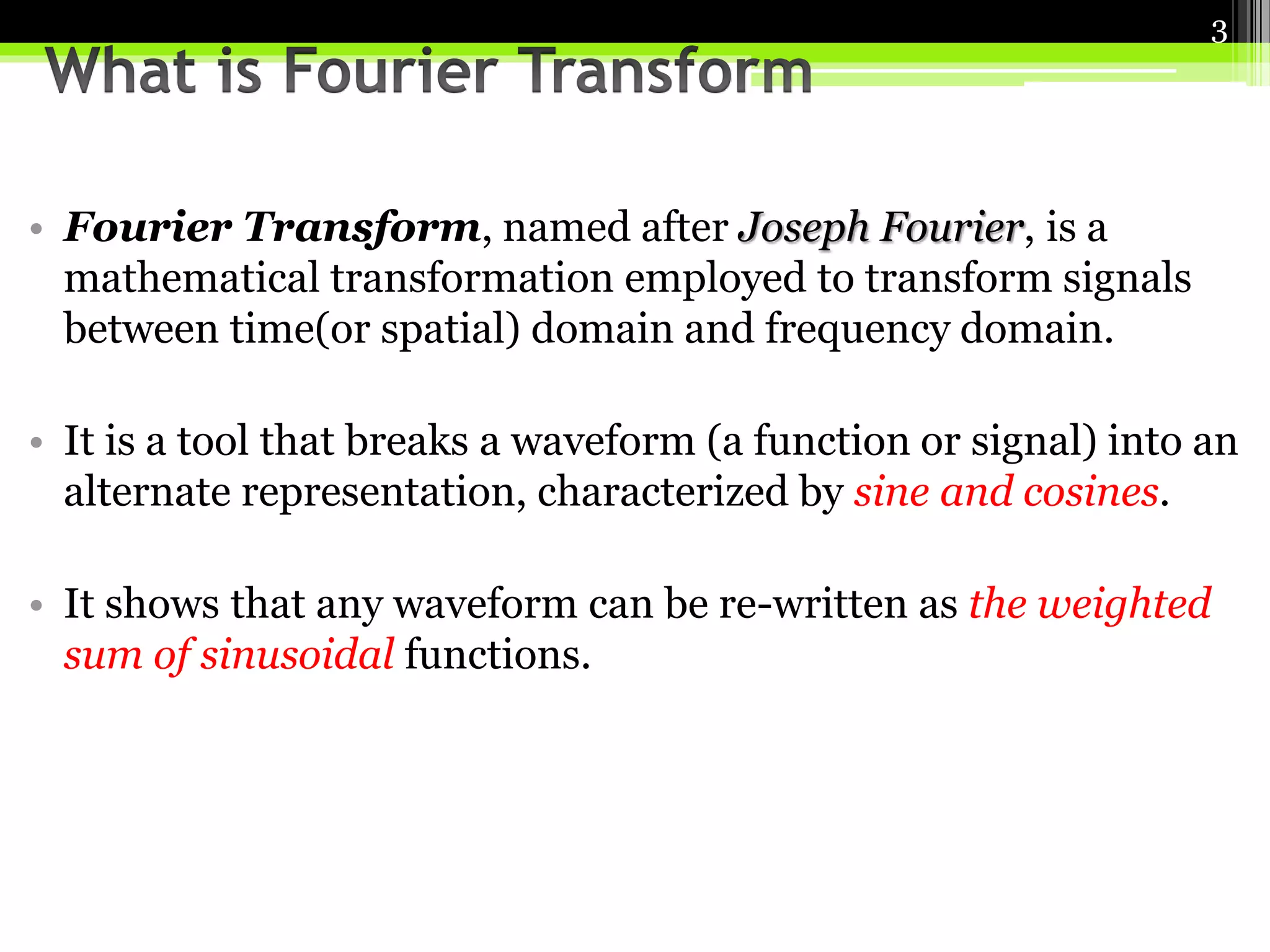 • Fourier Transform, named after Joseph Fourier, is a 
mathematical transformation employed to transform signals 
between time(or spatial) domain and frequency domain. 
3 
• It is a tool that breaks a waveform (a function or signal) into an 
alternate representation, characterized by sine and cosines. 
• It shows that any waveform can be re-written as the weighted 
sum of sinusoidal functions. 
 